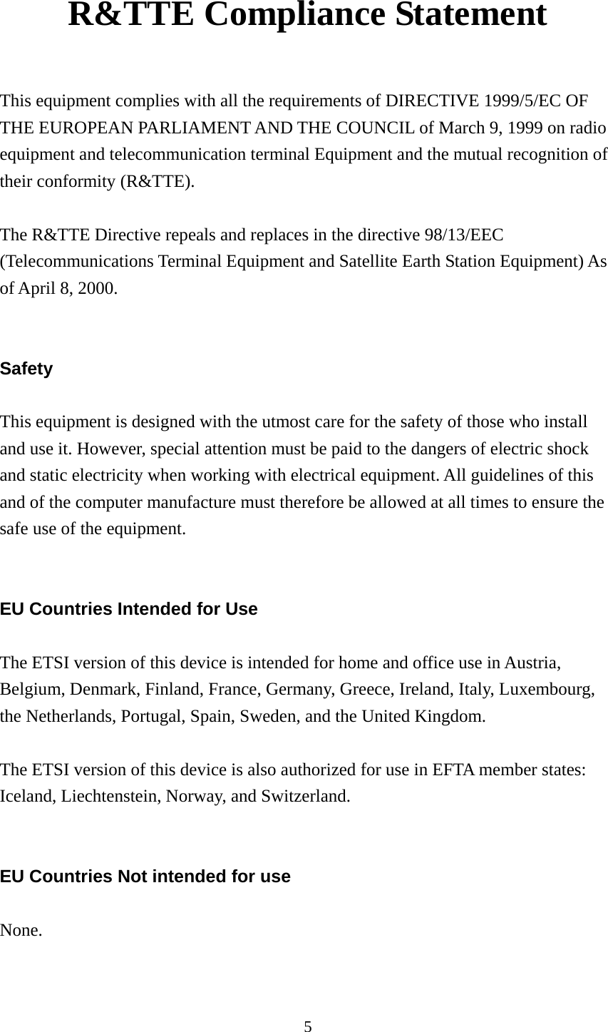 5  R&amp;TTE Compliance Statement  This equipment complies with all the requirements of DIRECTIVE 1999/5/EC OF THE EUROPEAN PARLIAMENT AND THE COUNCIL of March 9, 1999 on radio equipment and telecommunication terminal Equipment and the mutual recognition of their conformity (R&amp;TTE).  The R&amp;TTE Directive repeals and replaces in the directive 98/13/EEC (Telecommunications Terminal Equipment and Satellite Earth Station Equipment) As of April 8, 2000.   Safety  This equipment is designed with the utmost care for the safety of those who install and use it. However, special attention must be paid to the dangers of electric shock and static electricity when working with electrical equipment. All guidelines of this and of the computer manufacture must therefore be allowed at all times to ensure the safe use of the equipment.   EU Countries Intended for Use  The ETSI version of this device is intended for home and office use in Austria, Belgium, Denmark, Finland, France, Germany, Greece, Ireland, Italy, Luxembourg, the Netherlands, Portugal, Spain, Sweden, and the United Kingdom.  The ETSI version of this device is also authorized for use in EFTA member states: Iceland, Liechtenstein, Norway, and Switzerland.   EU Countries Not intended for use  None.  