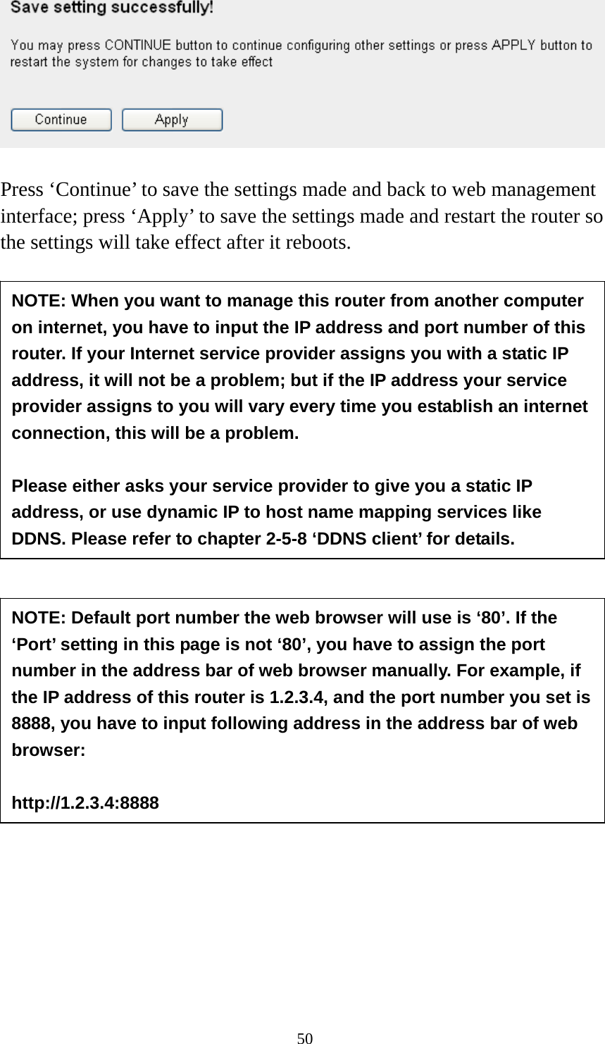 50   Press ‘Continue’ to save the settings made and back to web management interface; press ‘Apply’ to save the settings made and restart the router so the settings will take effect after it reboots.                         NOTE: When you want to manage this router from another computer on internet, you have to input the IP address and port number of this router. If your Internet service provider assigns you with a static IP address, it will not be a problem; but if the IP address your service provider assigns to you will vary every time you establish an internet connection, this will be a problem.    Please either asks your service provider to give you a static IP address, or use dynamic IP to host name mapping services like DDNS. Please refer to chapter 2-5-8 ‘DDNS client’ for details. NOTE: Default port number the web browser will use is ‘80’. If the ‘Port’ setting in this page is not ‘80’, you have to assign the port number in the address bar of web browser manually. For example, if the IP address of this router is 1.2.3.4, and the port number you set is 8888, you have to input following address in the address bar of web browser:  http://1.2.3.4:8888 