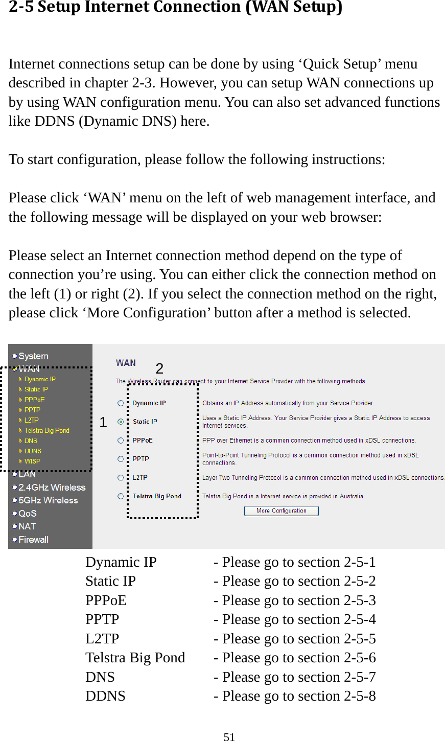 51 25SetupInternetConnection(WANSetup) Internet connections setup can be done by using ‘Quick Setup’ menu described in chapter 2-3. However, you can setup WAN connections up by using WAN configuration menu. You can also set advanced functions like DDNS (Dynamic DNS) here.  To start configuration, please follow the following instructions:  Please click ‘WAN’ menu on the left of web management interface, and the following message will be displayed on your web browser:  Please select an Internet connection method depend on the type of connection you’re using. You can either click the connection method on the left (1) or right (2). If you select the connection method on the right, please click ‘More Configuration’ button after a method is selected.   Dynamic IP     - Please go to section 2-5-1 Static IP       - Please go to section 2-5-2 PPPoE        - Please go to section 2-5-3 PPTP        - Please go to section 2-5-4 L2TP        - Please go to section 2-5-5 Telstra Big Pond   - Please go to section 2-5-6 DNS        - Please go to section 2-5-7 DDNS        - Please go to section 2-5-8 12