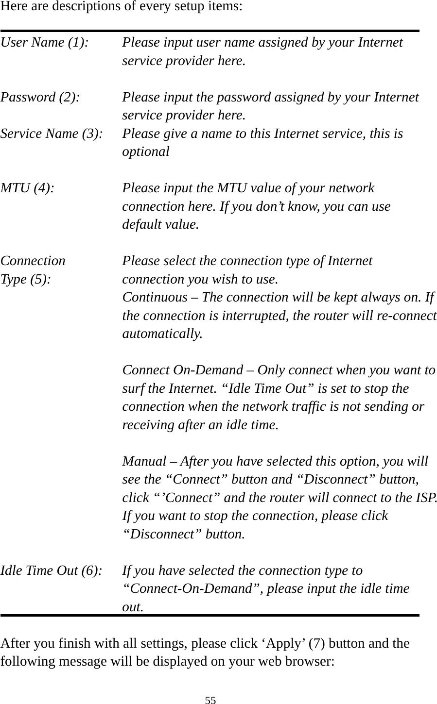 55  Here are descriptions of every setup items:  User Name (1):    Please input user name assigned by your Internet service provider here.  Password (2):    Please input the password assigned by your Internet service provider here. Service Name (3):    Please give a name to this Internet service, this is optional  MTU (4):    Please input the MTU value of your network connection here. If you don’t know, you can use default value.  Connection       Please select the connection type of Internet Type (5):    connection you wish to use. Continuous – The connection will be kept always on. If the connection is interrupted, the router will re-connect automatically.  Connect On-Demand – Only connect when you want to surf the Internet. “Idle Time Out” is set to stop the connection when the network traffic is not sending or receiving after an idle time.  Manual – After you have selected this option, you will see the “Connect” button and “Disconnect” button, click “’Connect” and the router will connect to the ISP. If you want to stop the connection, please click “Disconnect” button.  Idle Time Out (6):    If you have selected the connection type to “Connect-On-Demand”, please input the idle time out.  After you finish with all settings, please click ‘Apply’ (7) button and the following message will be displayed on your web browser: 