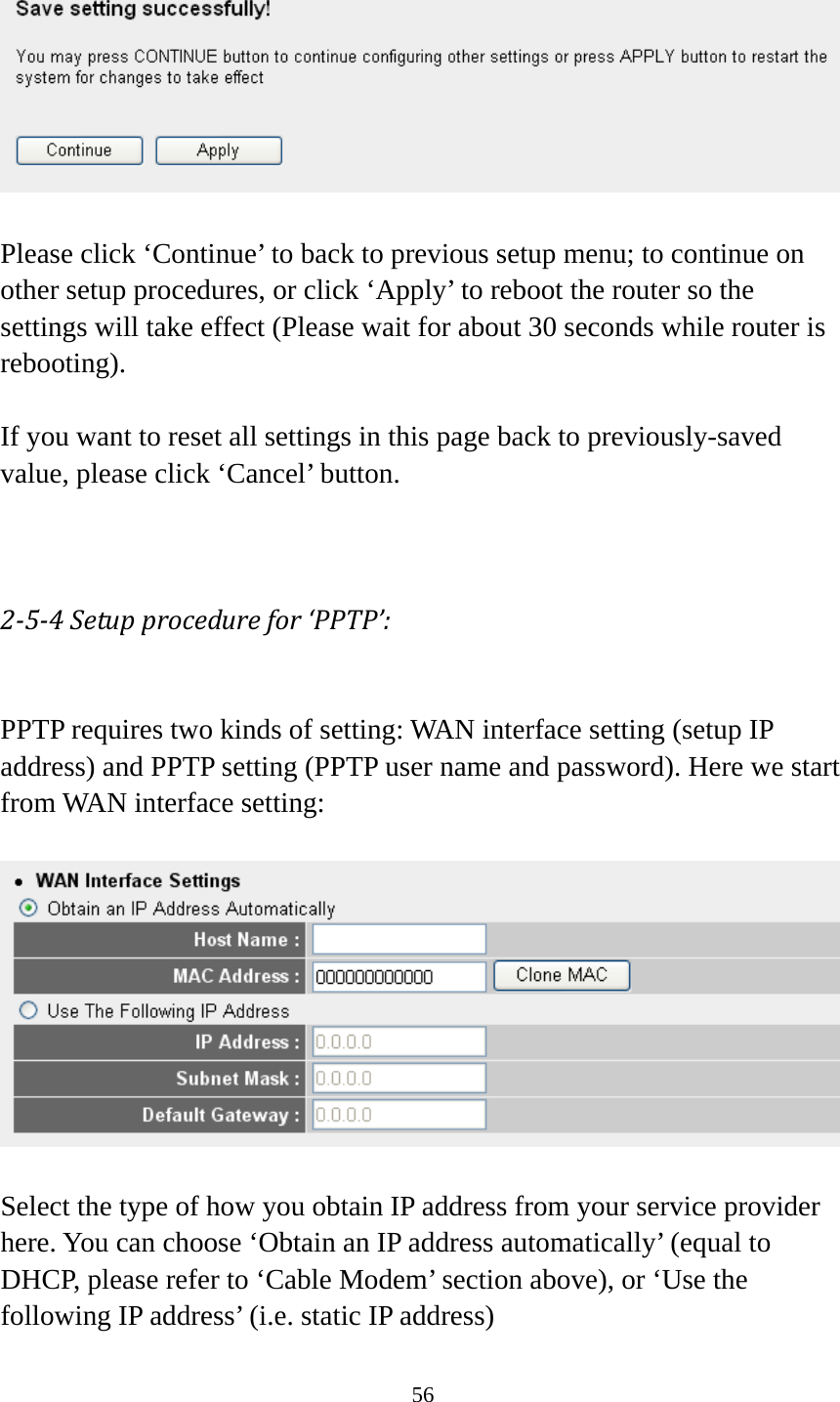 56    Please click ‘Continue’ to back to previous setup menu; to continue on other setup procedures, or click ‘Apply’ to reboot the router so the settings will take effect (Please wait for about 30 seconds while router is rebooting).  If you want to reset all settings in this page back to previously-saved value, please click ‘Cancel’ button.   254Setupprocedurefor‘PPTP’: PPTP requires two kinds of setting: WAN interface setting (setup IP address) and PPTP setting (PPTP user name and password). Here we start from WAN interface setting:    Select the type of how you obtain IP address from your service provider here. You can choose ‘Obtain an IP address automatically’ (equal to DHCP, please refer to ‘Cable Modem’ section above), or ‘Use the following IP address’ (i.e. static IP address) 