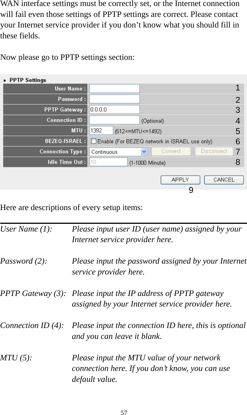 57  WAN interface settings must be correctly set, or the Internet connection will fail even those settings of PPTP settings are correct. Please contact your Internet service provider if you don’t know what you should fill in these fields.  Now please go to PPTP settings section:    Here are descriptions of every setup items:  User Name (1):    Please input user ID (user name) assigned by your Internet service provider here.  Password (2):    Please input the password assigned by your Internet service provider here.  PPTP Gateway (3):   Please input the IP address of PPTP gateway assigned by your Internet service provider here.  Connection ID (4):    Please input the connection ID here, this is optional and you can leave it blank.  MTU (5):    Please input the MTU value of your network connection here. If you don’t know, you can use default value.  123 4 5 7 8 96 