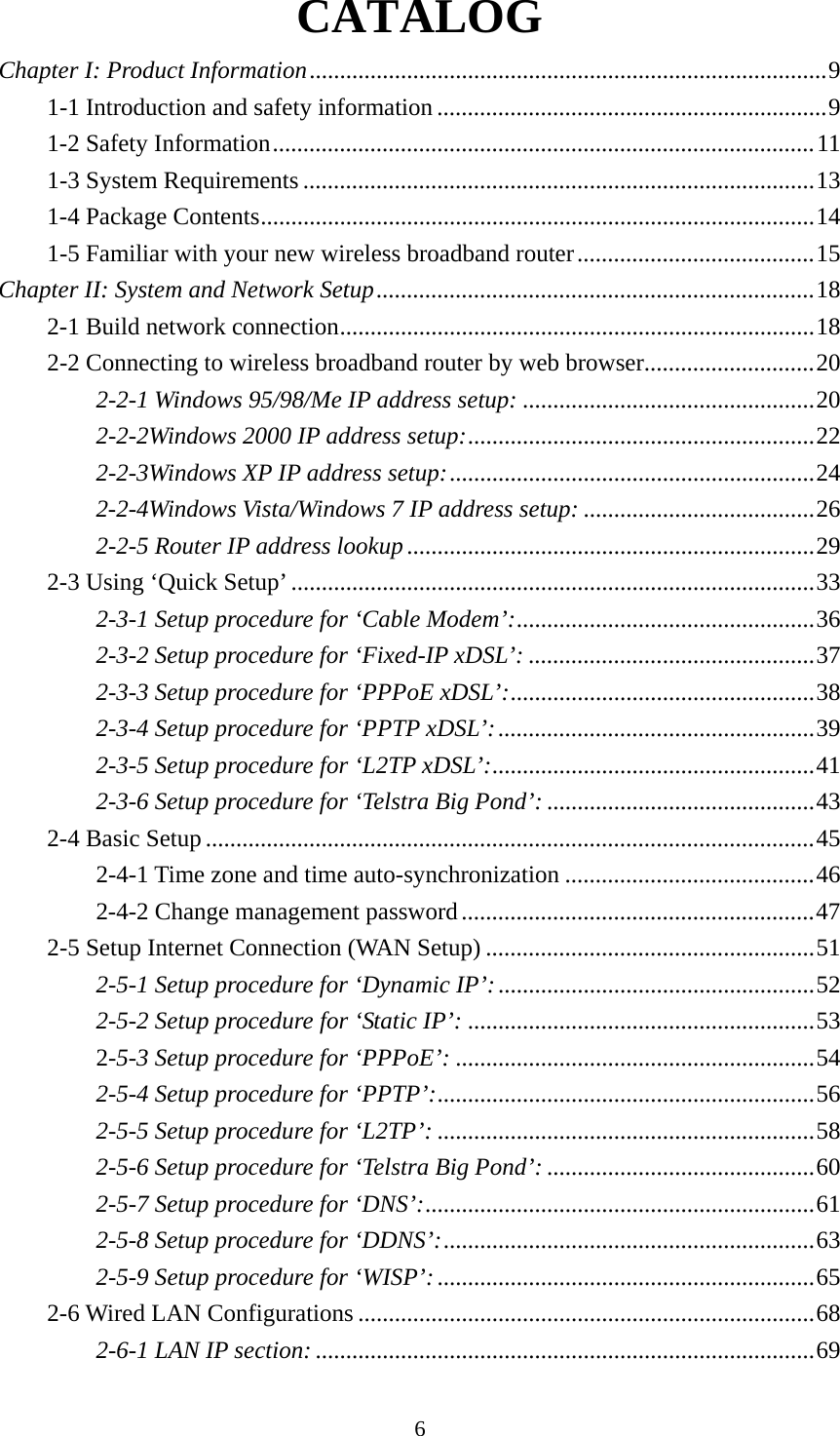 6 CATALOG Chapter I: Product Information ..................................................................................... 91-1 Introduction and safety information ................................................................ 91-2 Safety Information ......................................................................................... 111-3 System Requirements .................................................................................... 131-4 Package Contents ........................................................................................... 141-5 Familiar with your new wireless broadband router ....................................... 15Chapter II: System and Network Setup ........................................................................ 182-1 Build network connection .............................................................................. 182-2 Connecting to wireless broadband router by web browser............................ 202-2-1 Windows 95/98/Me IP address setup: ................................................ 202-2-2Windows 2000 IP address setup: .........................................................  222-2-3Windows XP IP address setup: ............................................................ 242-2-4Windows Vista/Windows 7 IP address setup: ...................................... 262-2-5 Router IP address lookup ................................................................... 292-3 Using ‘Quick Setup’ ...................................................................................... 332-3-1 Setup procedure for ‘Cable Modem’: ................................................. 362-3-2 Setup procedure for ‘Fixed-IP xDSL’: ............................................... 372-3-3 Setup procedure for ‘PPPoE xDSL’: ..................................................  382-3-4 Setup procedure for ‘PPTP xDSL’: .................................................... 392-3-5 Setup procedure for ‘L2TP xDSL’: ..................................................... 412-3-6 Setup procedure for ‘Telstra Big Pond’: ............................................ 432-4 Basic Setup .................................................................................................... 452-4-1 Time zone and time auto-synchronization ......................................... 462-4-2 Change management password .......................................................... 472-5 Setup Internet Connection (WAN Setup) ...................................................... 512-5-1 Setup procedure for ‘Dynamic IP’: .................................................... 522-5-2 Setup procedure for ‘Static IP’: ......................................................... 532-5-3 Setup procedure for ‘PPPoE’: ........................................................... 542-5-4 Setup procedure for ‘PPTP’: .............................................................. 562-5-5 Setup procedure for ‘L2TP’: .............................................................. 582-5-6 Setup procedure for ‘Telstra Big Pond’: ............................................ 602-5-7 Setup procedure for ‘DNS’: ................................................................ 612-5-8 Setup procedure for ‘DDNS’: ............................................................. 632-5-9 Setup procedure for ‘WISP’: .............................................................. 652-6 Wired LAN Configurations ........................................................................... 682-6-1 LAN IP section: .................................................................................. 69