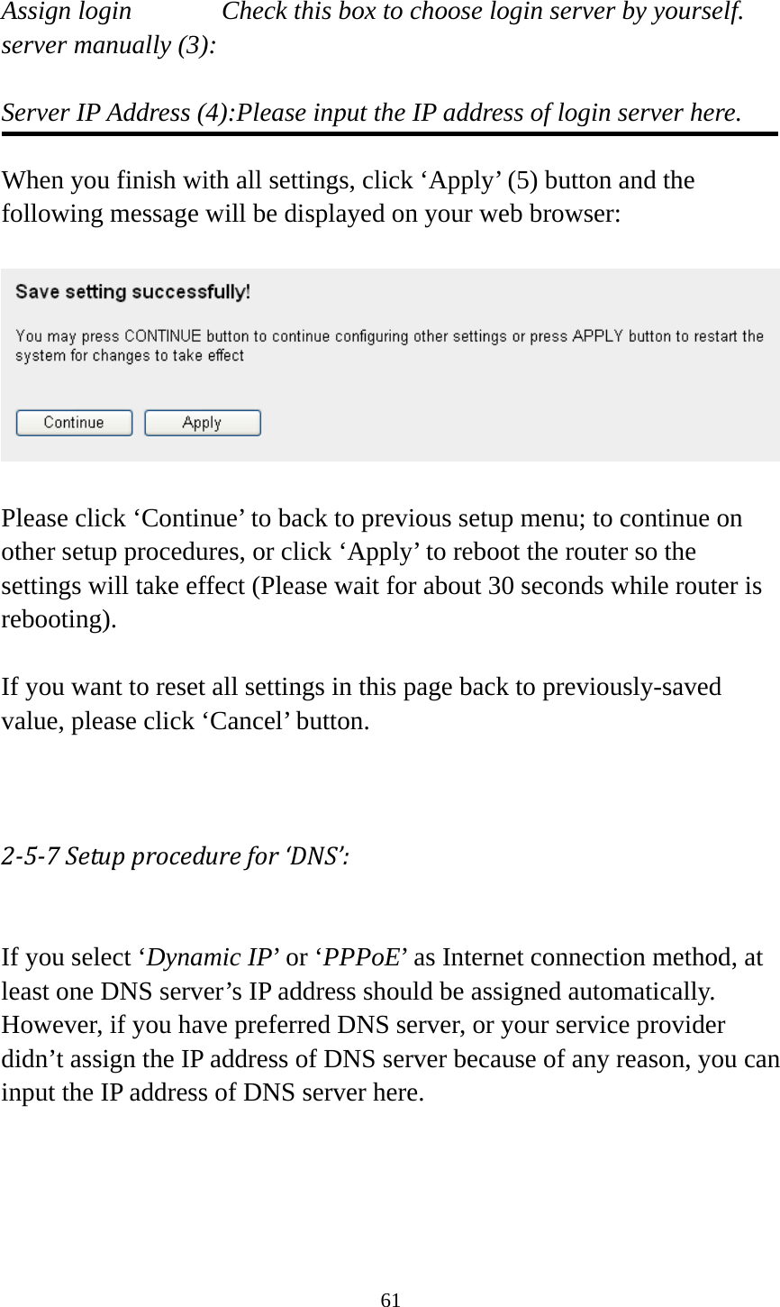 61  Assign login          Check this box to choose login server by yourself. server manually (3):    Server IP Address (4):Please input the IP address of login server here.  When you finish with all settings, click ‘Apply’ (5) button and the following message will be displayed on your web browser:    Please click ‘Continue’ to back to previous setup menu; to continue on other setup procedures, or click ‘Apply’ to reboot the router so the settings will take effect (Please wait for about 30 seconds while router is rebooting).  If you want to reset all settings in this page back to previously-saved value, please click ‘Cancel’ button.   257Setupprocedurefor‘DNS’: If you select ‘Dynamic IP’ or ‘PPPoE’ as Internet connection method, at least one DNS server’s IP address should be assigned automatically. However, if you have preferred DNS server, or your service provider didn’t assign the IP address of DNS server because of any reason, you can input the IP address of DNS server here.   