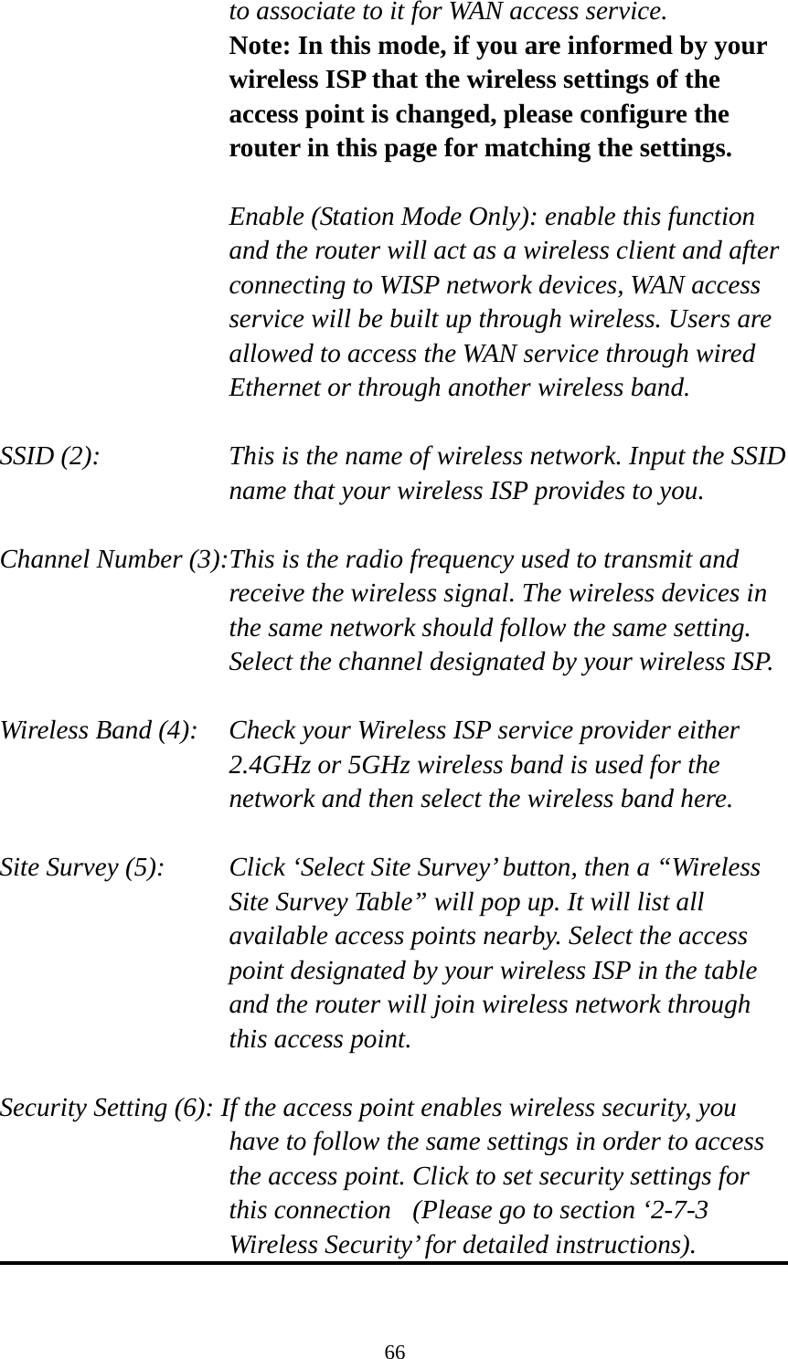 66 to associate to it for WAN access service. Note: In this mode, if you are informed by your wireless ISP that the wireless settings of the access point is changed, please configure the router in this page for matching the settings.  Enable (Station Mode Only): enable this function and the router will act as a wireless client and after connecting to WISP network devices, WAN access service will be built up through wireless. Users are allowed to access the WAN service through wired Ethernet or through another wireless band.  SSID (2):    This is the name of wireless network. Input the SSID name that your wireless ISP provides to you.  Channel Number (3):This is the radio frequency used to transmit and receive the wireless signal. The wireless devices in the same network should follow the same setting. Select the channel designated by your wireless ISP.  Wireless Band (4):    Check your Wireless ISP service provider either 2.4GHz or 5GHz wireless band is used for the network and then select the wireless band here.  Site Survey (5):    Click ‘Select Site Survey’ button, then a “Wireless Site Survey Table” will pop up. It will list all available access points nearby. Select the access point designated by your wireless ISP in the table and the router will join wireless network through this access point.  Security Setting (6): If the access point enables wireless security, you have to follow the same settings in order to access the access point. Click to set security settings for this connection  (Please go to section ‘2-7-3 Wireless Security’ for detailed instructions).  