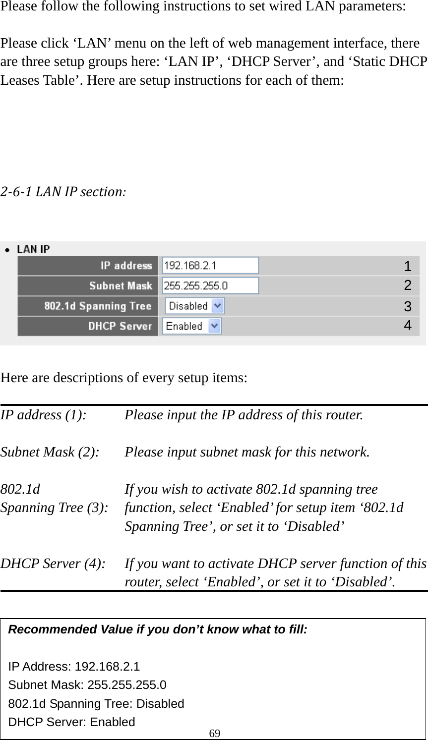 69 Please follow the following instructions to set wired LAN parameters:  Please click ‘LAN’ menu on the left of web management interface, there are three setup groups here: ‘LAN IP’, ‘DHCP Server’, and ‘Static DHCP Leases Table’. Here are setup instructions for each of them:  261LANIPsection:   Here are descriptions of every setup items:  IP address (1):     Please input the IP address of this router.  Subnet Mask (2):    Please input subnet mask for this network.  802.1d         If you wish to activate 802.1d spanning tree Spanning Tree (3):    function, select ‘Enabled’ for setup item ‘802.1d Spanning Tree’, or set it to ‘Disabled’  DHCP Server (4):  If you want to activate DHCP server function of this router, select ‘Enabled’, or set it to ‘Disabled’.        Recommended Value if you don’t know what to fill:  IP Address: 192.168.2.1 Subnet Mask: 255.255.255.0 802.1d Spanning Tree: Disabled DHCP Server: Enabled 1 3 2 4 