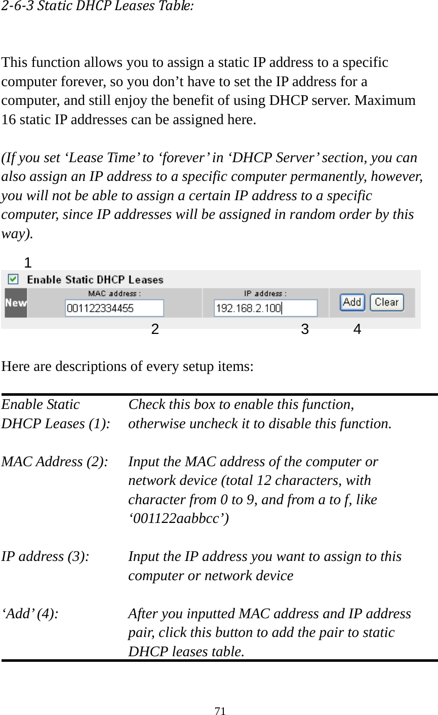 71  263StaticDHCPLeasesTable: This function allows you to assign a static IP address to a specific computer forever, so you don’t have to set the IP address for a computer, and still enjoy the benefit of using DHCP server. Maximum 16 static IP addresses can be assigned here.  (If you set ‘Lease Time’ to ‘forever’ in ‘DHCP Server’ section, you can also assign an IP address to a specific computer permanently, however, you will not be able to assign a certain IP address to a specific computer, since IP addresses will be assigned in random order by this way).     Here are descriptions of every setup items:  Enable Static      Check this box to enable this function, DHCP Leases (1):    otherwise uncheck it to disable this function.  MAC Address (2):    Input the MAC address of the computer or network device (total 12 characters, with character from 0 to 9, and from a to f, like ‘001122aabbcc’)   IP address (3):    Input the IP address you want to assign to this computer or network device    ‘Add’ (4):    After you inputted MAC address and IP address pair, click this button to add the pair to static DHCP leases table.  1 2 3 4 