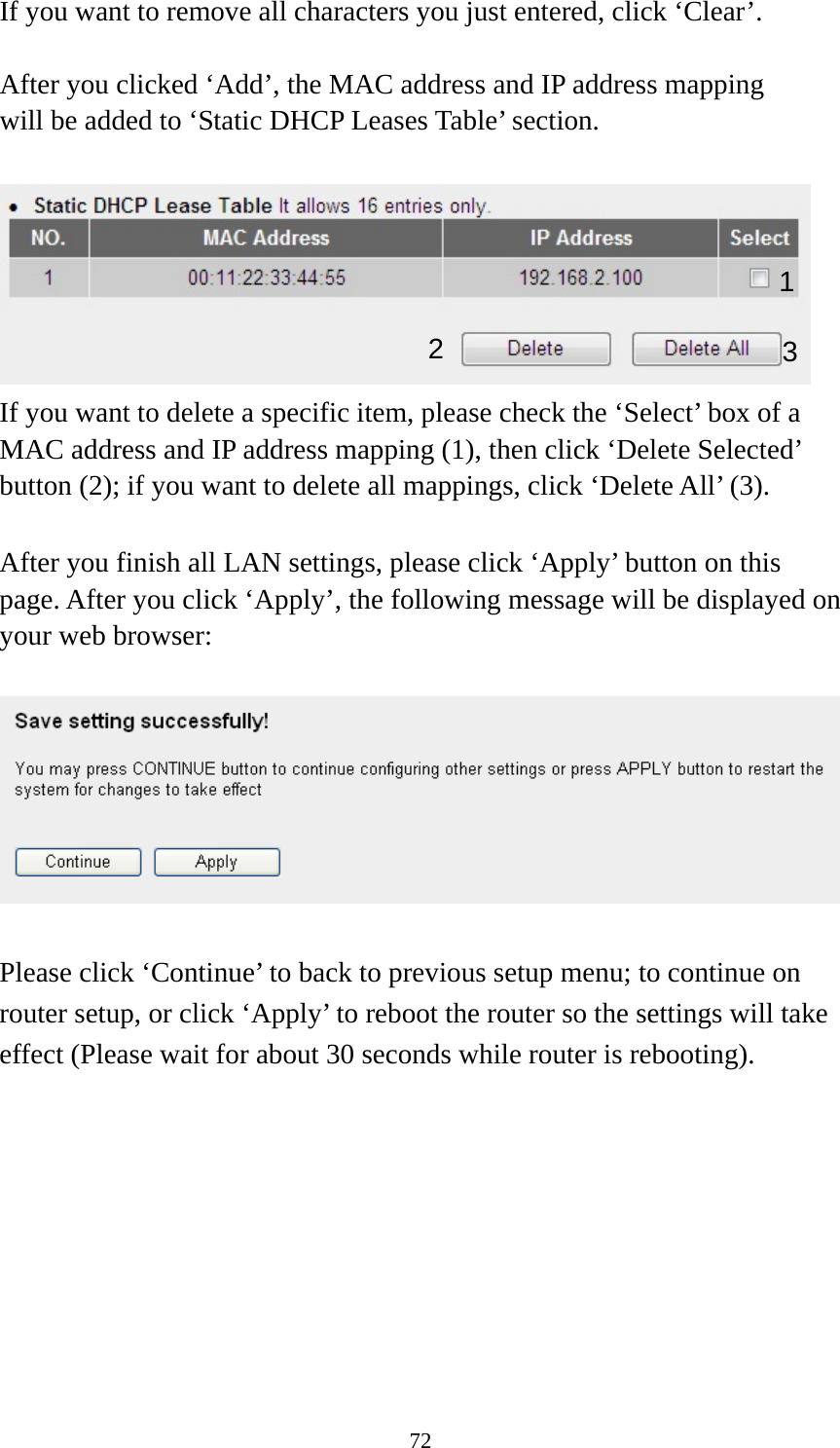 72 If you want to remove all characters you just entered, click ‘Clear’.  After you clicked ‘Add’, the MAC address and IP address mapping will be added to ‘Static DHCP Leases Table’ section.   If you want to delete a specific item, please check the ‘Select’ box of a MAC address and IP address mapping (1), then click ‘Delete Selected’ button (2); if you want to delete all mappings, click ‘Delete All’ (3).  After you finish all LAN settings, please click ‘Apply’ button on this page. After you click ‘Apply’, the following message will be displayed on your web browser:    Please click ‘Continue’ to back to previous setup menu; to continue on router setup, or click ‘Apply’ to reboot the router so the settings will take effect (Please wait for about 30 seconds while router is rebooting).  1 2  3 