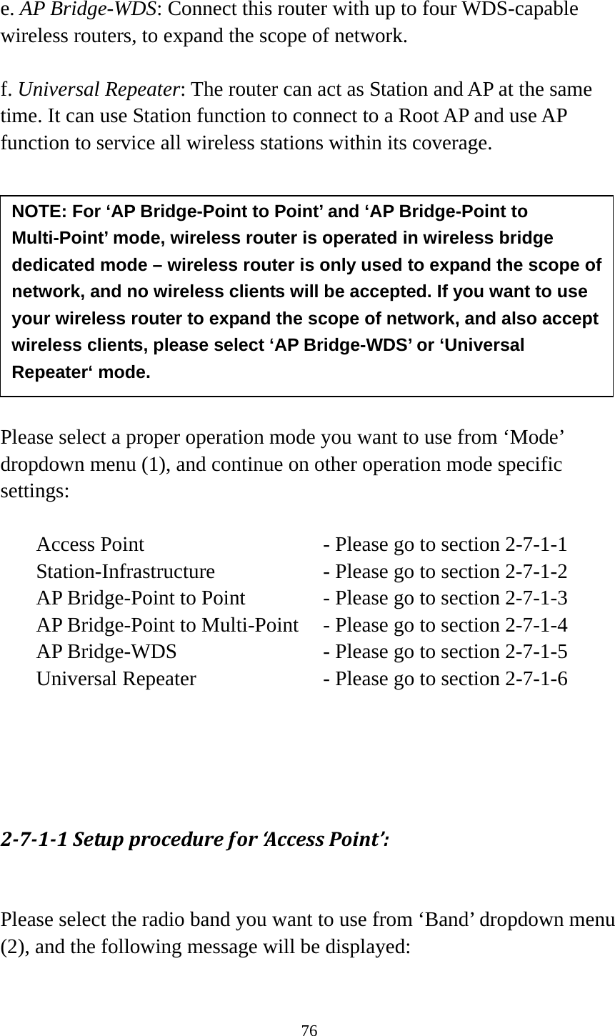 76  e. AP Bridge-WDS: Connect this router with up to four WDS-capable wireless routers, to expand the scope of network.  f. Universal Repeater: The router can act as Station and AP at the same time. It can use Station function to connect to a Root AP and use AP function to service all wireless stations within its coverage.           Please select a proper operation mode you want to use from ‘Mode’ dropdown menu (1), and continue on other operation mode specific settings:  Access Point          - Please go to section 2-7-1-1 Station-Infrastructure        - Please go to section 2-7-1-2 AP Bridge-Point to Point     - Please go to section 2-7-1-3 AP Bridge-Point to Multi-Point  - Please go to section 2-7-1-4 AP Bridge-WDS         - Please go to section 2-7-1-5 Universal Repeater          - Please go to section 2-7-1-6     2711Setupprocedurefor‘Ac ces sPoint’: Please select the radio band you want to use from ‘Band’ dropdown menu (2), and the following message will be displayed:  NOTE: For ‘AP Bridge-Point to Point’ and ‘AP Bridge-Point to Multi-Point’ mode, wireless router is operated in wireless bridge dedicated mode – wireless router is only used to expand the scope of network, and no wireless clients will be accepted. If you want to use your wireless router to expand the scope of network, and also accept wireless clients, please select ‘AP Bridge-WDS’ or ‘Universal Repeater‘ mode. 