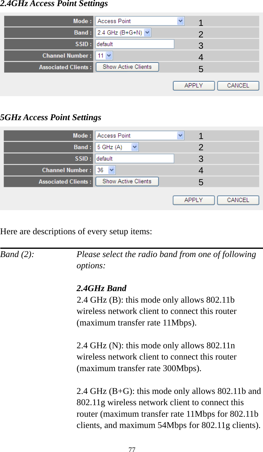 77 2.4GHz Access Point Settings   5GHz Access Point Settings   Here are descriptions of every setup items:  Band (2):    Please select the radio band from one of following options:    2.4GHz Band 2.4 GHz (B): this mode only allows 802.11b wireless network client to connect this router (maximum transfer rate 11Mbps).  2.4 GHz (N): this mode only allows 802.11n wireless network client to connect this router (maximum transfer rate 300Mbps).  2.4 GHz (B+G): this mode only allows 802.11b and 802.11g wireless network client to connect this router (maximum transfer rate 11Mbps for 802.11b clients, and maximum 54Mbps for 802.11g clients). 12 34 5 12 34 5 