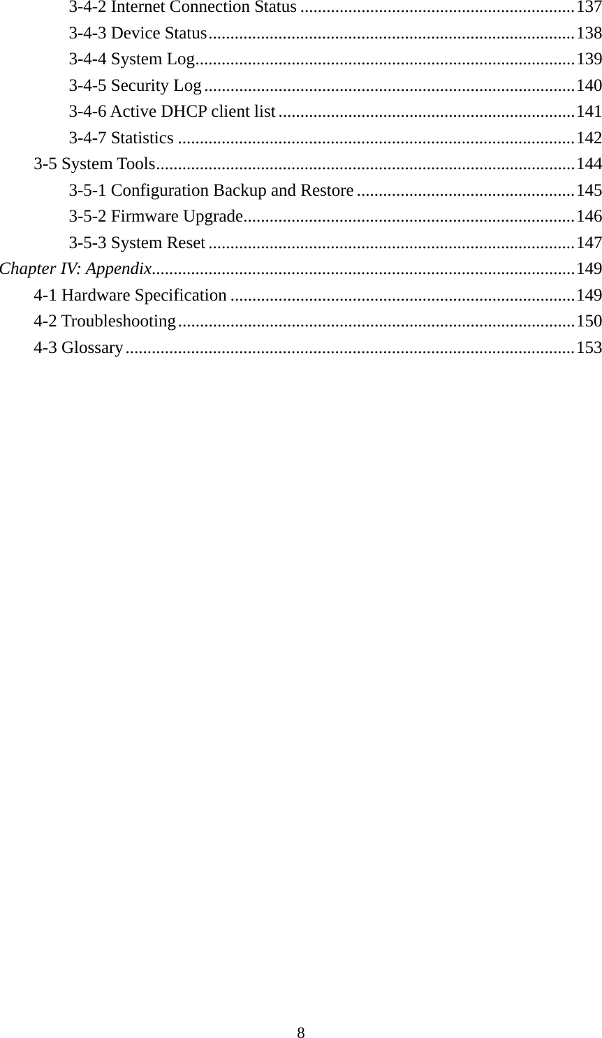 8 3-4-2 Internet Connection Status ............................................................... 1373-4-3 Device Status .................................................................................... 1383-4-4 System Log ....................................................................................... 1393-4-5 Security Log ..................................................................................... 1403-4-6 Active DHCP client list .................................................................... 1413-4-7 Statistics ........................................................................................... 1423-5 System Tools ................................................................................................ 1443-5-1 Configuration Backup and Restore .................................................. 1453-5-2 Firmware Upgrade............................................................................ 1463-5-3 System Reset .................................................................................... 147Chapter IV: Appendix ................................................................................................. 1494-1 Hardware Specification ............................................................................... 1494-2 Troubleshooting ........................................................................................... 1504-3 Glossary ....................................................................................................... 153 