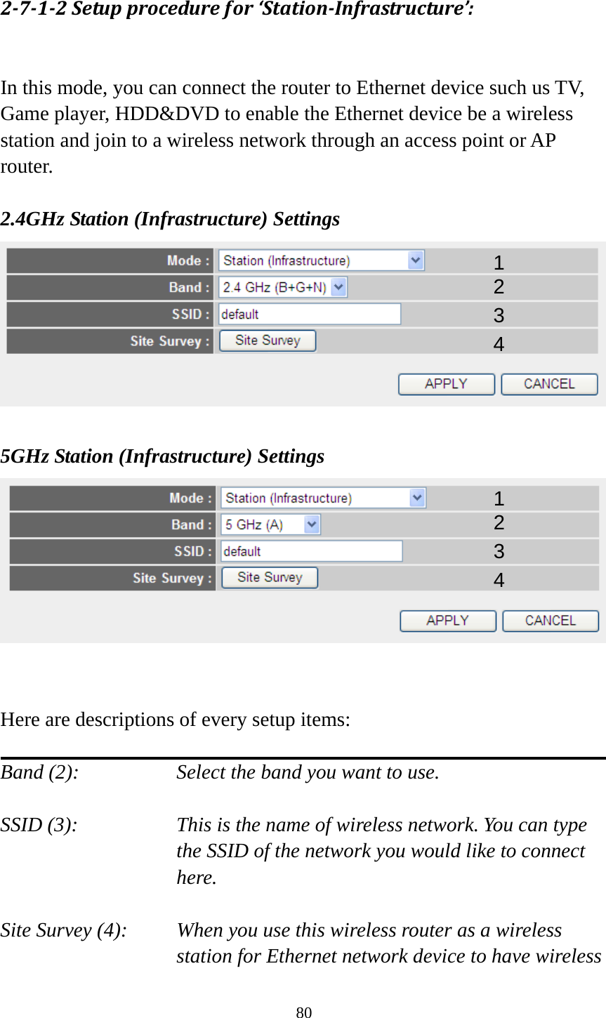80 2712Setupprocedurefor‘StationInfrastructure’: In this mode, you can connect the router to Ethernet device such us TV, Game player, HDD&amp;DVD to enable the Ethernet device be a wireless station and join to a wireless network through an access point or AP router.  2.4GHz Station (Infrastructure) Settings   5GHz Station (Infrastructure) Settings    Here are descriptions of every setup items:  Band (2):  Select the band you want to use.  SSID (3):  This is the name of wireless network. You can type the SSID of the network you would like to connect here.  Site Survey (4):  When you use this wireless router as a wireless station for Ethernet network device to have wireless 1 2 3 4 1 2 3 4 