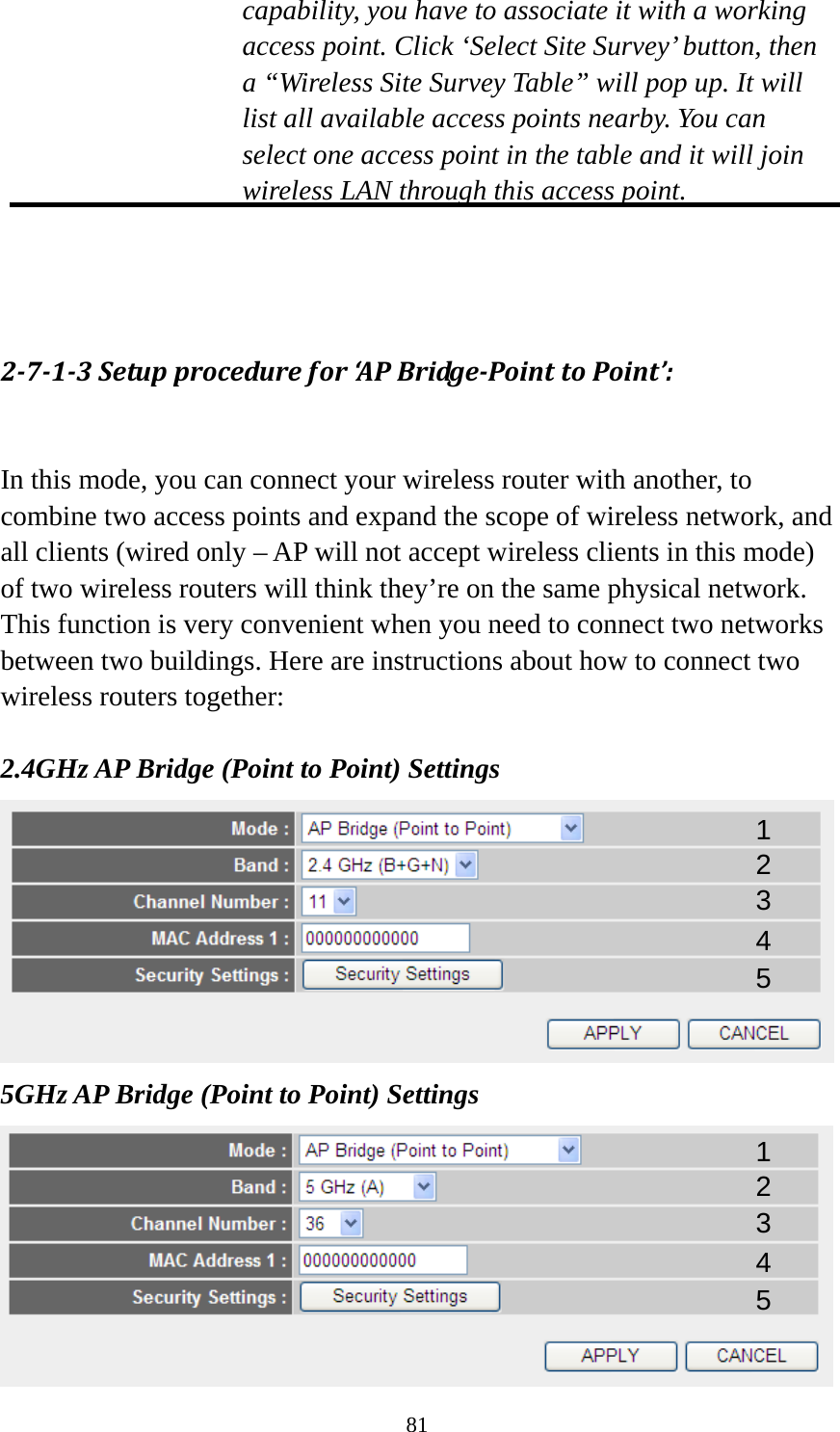 81 capability, you have to associate it with a working access point. Click ‘Select Site Survey’ button, then a “Wireless Site Survey Table” will pop up. It will list all available access points nearby. You can select one access point in the table and it will join wireless LAN through this access point.    2713Setupprocedurefor‘APBridgePointtoPoint’: In this mode, you can connect your wireless router with another, to combine two access points and expand the scope of wireless network, and all clients (wired only – AP will not accept wireless clients in this mode) of two wireless routers will think they’re on the same physical network. This function is very convenient when you need to connect two networks between two buildings. Here are instructions about how to connect two wireless routers together:  2.4GHz AP Bridge (Point to Point) Settings  5GHz AP Bridge (Point to Point) Settings  1 2 3 4 5 1 2 3 4 5 