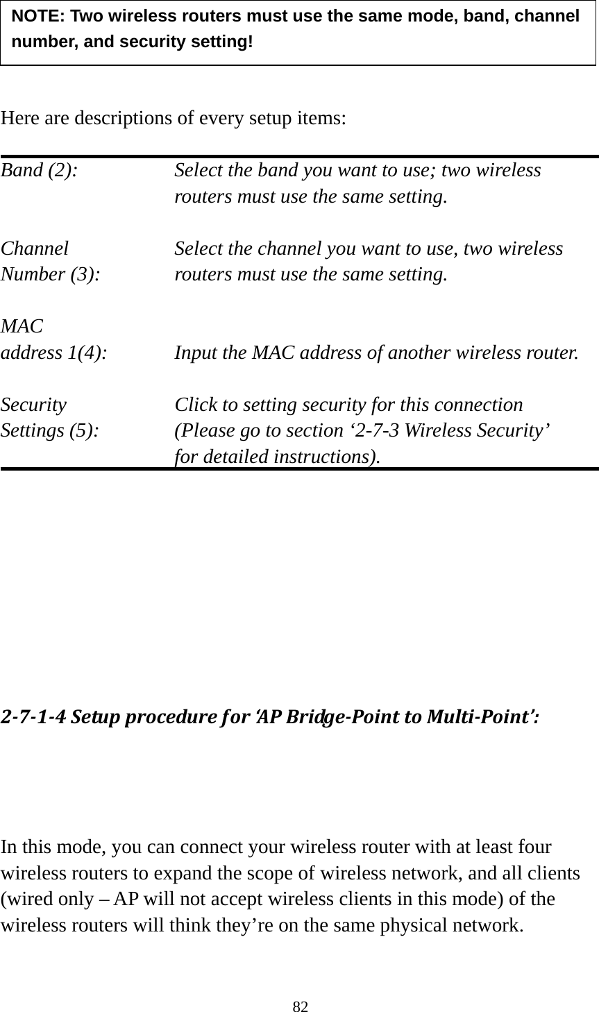 82      Here are descriptions of every setup items:  Band (2):  Select the band you want to use; two wireless routers must use the same setting.  Channel  Select the channel you want to use, two wireless Number (3):  routers must use the same setting.  MAC address 1(4):  Input the MAC address of another wireless router.  Security    Click to setting security for this connection Settings (5):  (Please go to section ‘2-7-3 Wireless Security’   for detailed instructions).         2714Setupprocedurefor‘APBridgePointtoMultiPoint’:In this mode, you can connect your wireless router with at least four wireless routers to expand the scope of wireless network, and all clients (wired only – AP will not accept wireless clients in this mode) of the wireless routers will think they’re on the same physical network.  NOTE: Two wireless routers must use the same mode, band, channel number, and security setting! 