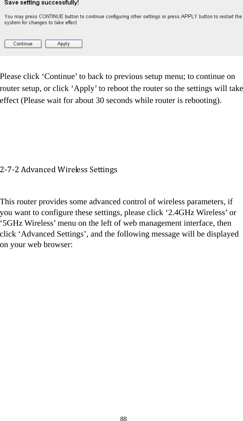 88   Please click ‘Continue’ to back to previous setup menu; to continue on router setup, or click ‘Apply’ to reboot the router so the settings will take effect (Please wait for about 30 seconds while router is rebooting).     2‐7‐2AdvancedWirelessSettings This router provides some advanced control of wireless parameters, if you want to configure these settings, please click ‘2.4GHz Wireless’ or ‘5GHz Wireless’ menu on the left of web management interface, then click ‘Advanced Settings’, and the following message will be displayed on your web browser:  