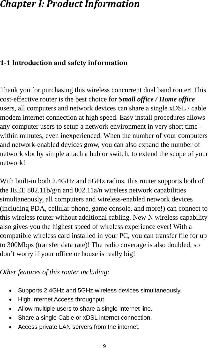 9 ChapterI:ProductInformation11Introductionandsafetyinformation Thank you for purchasing this wireless concurrent dual band router! This cost-effective router is the best choice for Small office / Home office users, all computers and network devices can share a single xDSL / cable modem internet connection at high speed. Easy install procedures allows any computer users to setup a network environment in very short time - within minutes, even inexperienced. When the number of your computers and network-enabled devices grow, you can also expand the number of network slot by simple attach a hub or switch, to extend the scope of your network!  With built-in both 2.4GHz and 5GHz radios, this router supports both of the IEEE 802.11b/g/n and 802.11a/n wireless network capabilities simultaneously, all computers and wireless-enabled network devices (including PDA, cellular phone, game console, and more!) can connect to this wireless router without additional cabling. New N wireless capability also gives you the highest speed of wireless experience ever! With a compatible wireless card installed in your PC, you can transfer file for up to 300Mbps (transfer data rate)! The radio coverage is also doubled, so don’t worry if your office or house is really big!  Other features of this router including:  •  Supports 2.4GHz and 5GHz wireless devices simultaneously. •  High Internet Access throughput. •  Allow multiple users to share a single Internet line.   •  Share a single Cable or xDSL internet connection. •  Access private LAN servers from the internet. 