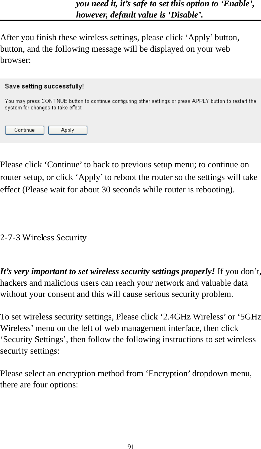 91 you need it, it’s safe to set this option to ‘Enable’, however, default value is ‘Disable’.  After you finish these wireless settings, please click ‘Apply’ button, button, and the following message will be displayed on your web browser:    Please click ‘Continue’ to back to previous setup menu; to continue on router setup, or click ‘Apply’ to reboot the router so the settings will take effect (Please wait for about 30 seconds while router is rebooting).   2‐7‐3WirelessSecurity It’s very important to set wireless security settings properly! If you don’t, hackers and malicious users can reach your network and valuable data without your consent and this will cause serious security problem.  To set wireless security settings, Please click ‘2.4GHz Wireless’ or ‘5GHz Wireless’ menu on the left of web management interface, then click ‘Security Settings’, then follow the following instructions to set wireless security settings:  Please select an encryption method from ‘Encryption’ dropdown menu, there are four options:   