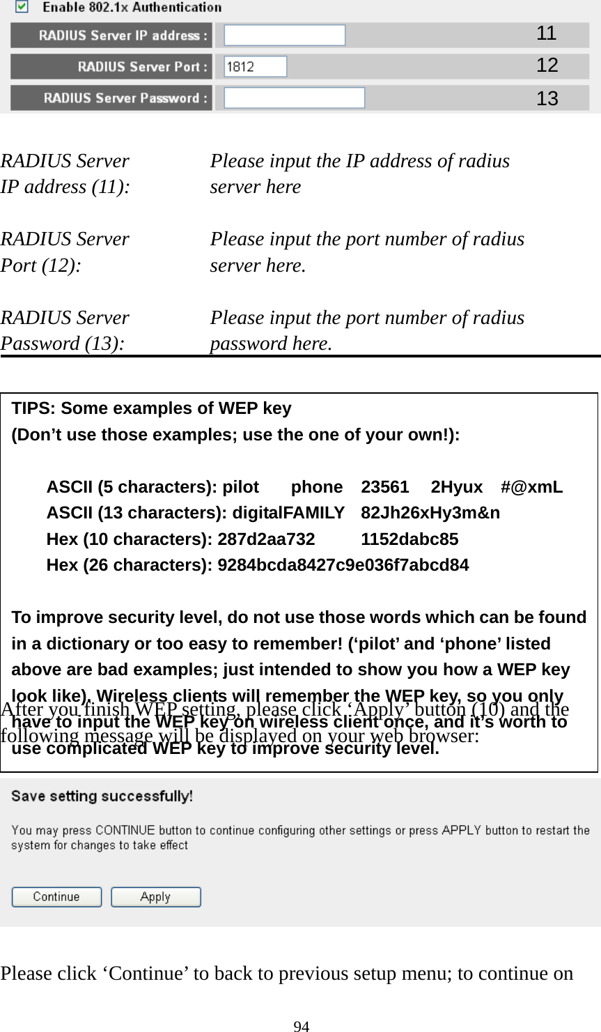 94   RADIUS Server      Please input the IP address of radius   IP address (11):      server here  RADIUS Server      Please input the port number of radius Port (12):    server here.  RADIUS Server      Please input the port number of radius Password (13):      password here.              After you finish WEP setting, please click ‘Apply’ button (10) and the following message will be displayed on your web browser:    Please click ‘Continue’ to back to previous setup menu; to continue on 11 12 13 TIPS: Some examples of WEP key   (Don’t use those examples; use the one of your own!):  ASCII (5 characters): pilot    phone    23561    2Hyux    #@xmL ASCII (13 characters): digitalFAMILY  82Jh26xHy3m&amp;n Hex (10 characters): 287d2aa732   1152dabc85 Hex (26 characters): 9284bcda8427c9e036f7abcd84  To improve security level, do not use those words which can be found in a dictionary or too easy to remember! (‘pilot’ and ‘phone’ listed above are bad examples; just intended to show you how a WEP key look like). Wireless clients will remember the WEP key, so you only have to input the WEP key on wireless client once, and it’s worth to use complicated WEP key to improve security level. 