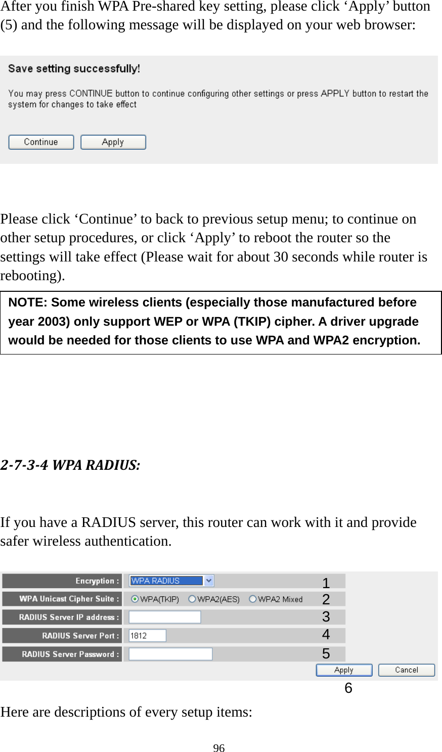 96 After you finish WPA Pre-shared key setting, please click ‘Apply’ button (5) and the following message will be displayed on your web browser:     Please click ‘Continue’ to back to previous setup menu; to continue on other setup procedures, or click ‘Apply’ to reboot the router so the settings will take effect (Please wait for about 30 seconds while router is rebooting).         2734WPARADIUS: If you have a RADIUS server, this router can work with it and provide safer wireless authentication.    Here are descriptions of every setup items: NOTE: Some wireless clients (especially those manufactured before year 2003) only support WEP or WPA (TKIP) cipher. A driver upgrade would be needed for those clients to use WPA and WPA2 encryption. 13 4 2 5 6 