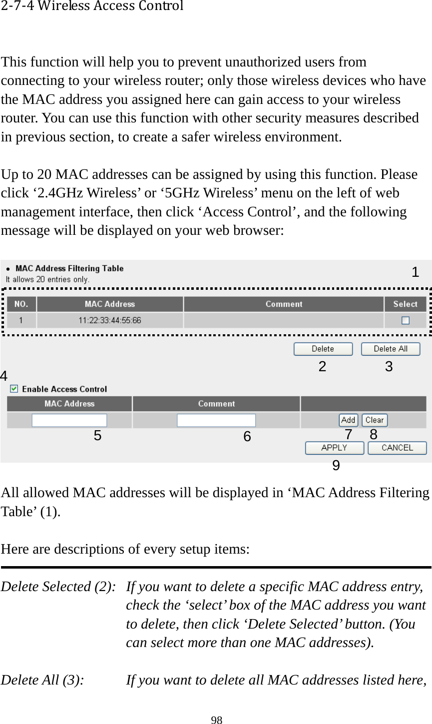 98 2‐7‐4WirelessAccessControl This function will help you to prevent unauthorized users from connecting to your wireless router; only those wireless devices who have the MAC address you assigned here can gain access to your wireless router. You can use this function with other security measures described in previous section, to create a safer wireless environment.  Up to 20 MAC addresses can be assigned by using this function. Please click ‘2.4GHz Wireless’ or ‘5GHz Wireless’ menu on the left of web management interface, then click ‘Access Control’, and the following message will be displayed on your web browser:    All allowed MAC addresses will be displayed in ‘MAC Address Filtering Table’ (1).    Here are descriptions of every setup items:  Delete Selected (2):   If you want to delete a specific MAC address entry, check the ‘select’ box of the MAC address you want to delete, then click ‘Delete Selected’ button. (You can select more than one MAC addresses).  Delete All (3):    If you want to delete all MAC addresses listed here, 123 4 67 8 95 