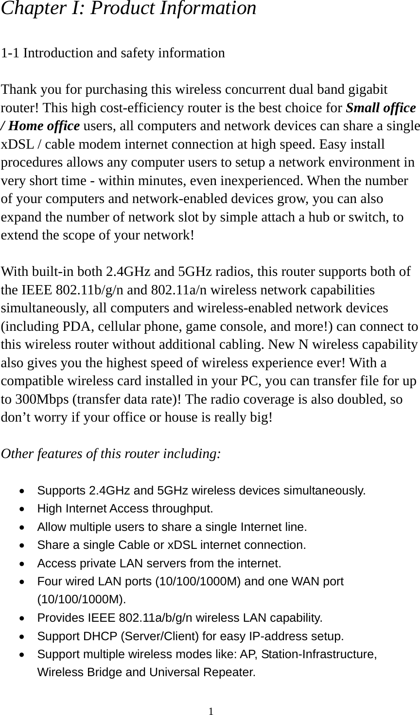 1 Chapter I: Product Information  1-1 Introduction and safety information  Thank you for purchasing this wireless concurrent dual band gigabit router! This high cost-efficiency router is the best choice for Small office / Home office users, all computers and network devices can share a single xDSL / cable modem internet connection at high speed. Easy install procedures allows any computer users to setup a network environment in very short time - within minutes, even inexperienced. When the number of your computers and network-enabled devices grow, you can also expand the number of network slot by simple attach a hub or switch, to extend the scope of your network!  With built-in both 2.4GHz and 5GHz radios, this router supports both of the IEEE 802.11b/g/n and 802.11a/n wireless network capabilities simultaneously, all computers and wireless-enabled network devices (including PDA, cellular phone, game console, and more!) can connect to this wireless router without additional cabling. New N wireless capability also gives you the highest speed of wireless experience ever! With a compatible wireless card installed in your PC, you can transfer file for up to 300Mbps (transfer data rate)! The radio coverage is also doubled, so don’t worry if your office or house is really big!  Other features of this router including:  •  Supports 2.4GHz and 5GHz wireless devices simultaneously. •  High Internet Access throughput. •  Allow multiple users to share a single Internet line.   •  Share a single Cable or xDSL internet connection. •  Access private LAN servers from the internet. •  Four wired LAN ports (10/100/1000M) and one WAN port (10/100/1000M). •  Provides IEEE 802.11a/b/g/n wireless LAN capability. •  Support DHCP (Server/Client) for easy IP-address setup.   •  Support multiple wireless modes like: AP, Station-Infrastructure, Wireless Bridge and Universal Repeater. 
