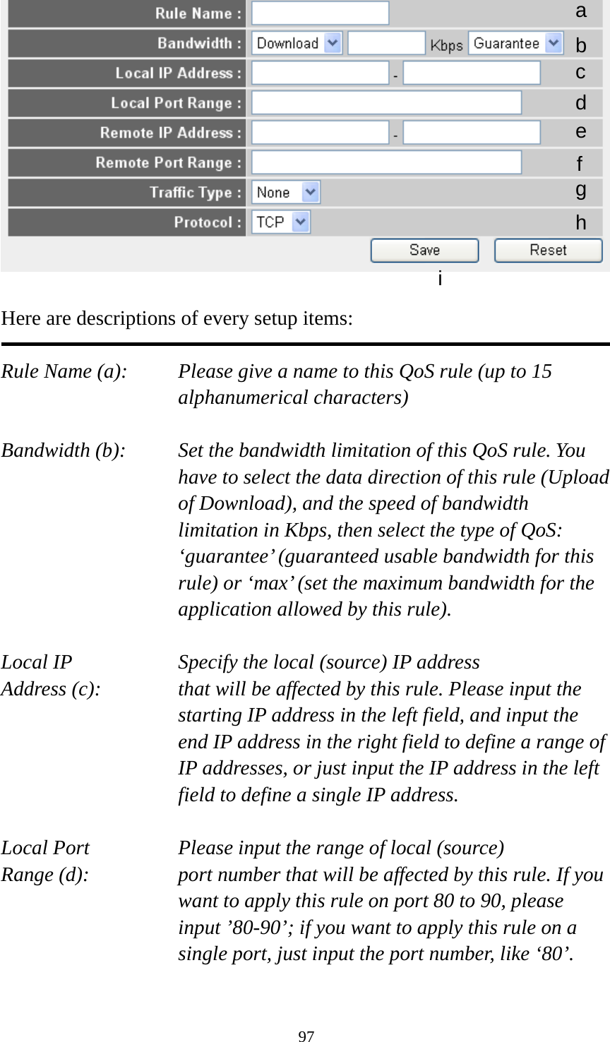 97   Here are descriptions of every setup items:  Rule Name (a):    Please give a name to this QoS rule (up to 15 alphanumerical characters)  Bandwidth (b):    Set the bandwidth limitation of this QoS rule. You have to select the data direction of this rule (Upload of Download), and the speed of bandwidth limitation in Kbps, then select the type of QoS: ‘guarantee’ (guaranteed usable bandwidth for this rule) or ‘max’ (set the maximum bandwidth for the application allowed by this rule).  Local IP        Specify the local (source) IP address Address (c):     that will be affected by this rule. Please input the starting IP address in the left field, and input the end IP address in the right field to define a range of IP addresses, or just input the IP address in the left field to define a single IP address.  Local Port       Please input the range of local (source) Range (d):    port number that will be affected by this rule. If you want to apply this rule on port 80 to 90, please input ’80-90’; if you want to apply this rule on a single port, just input the port number, like ‘80’.  a b c d e f g h i