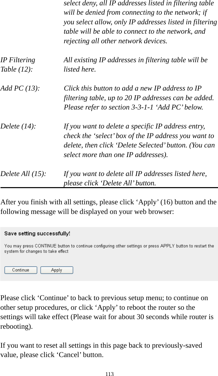 113 select deny, all IP addresses listed in filtering table will be denied from connecting to the network; if you select allow, only IP addresses listed in filtering table will be able to connect to the network, and rejecting all other network devices.  IP Filtering      All existing IP addresses in filtering table will be Table (12):       listed here.  Add PC (13):    Click this button to add a new IP address to IP filtering table, up to 20 IP addresses can be added.   Please refer to section 3-3-1-1 ‘Add PC’ below.    Delete (14):      If you want to delete a specific IP address entry,     check the ‘select’ box of the IP address you want to delete, then click ‘Delete Selected’ button. (You can select more than one IP addresses).  Delete All (15):    If you want to delete all IP addresses listed here, please click ‘Delete All’ button.  After you finish with all settings, please click ‘Apply’ (16) button and the following message will be displayed on your web browser:    Please click ‘Continue’ to back to previous setup menu; to continue on other setup procedures, or click ‘Apply’ to reboot the router so the settings will take effect (Please wait for about 30 seconds while router is rebooting).  If you want to reset all settings in this page back to previously-saved value, please click ‘Cancel’ button. 