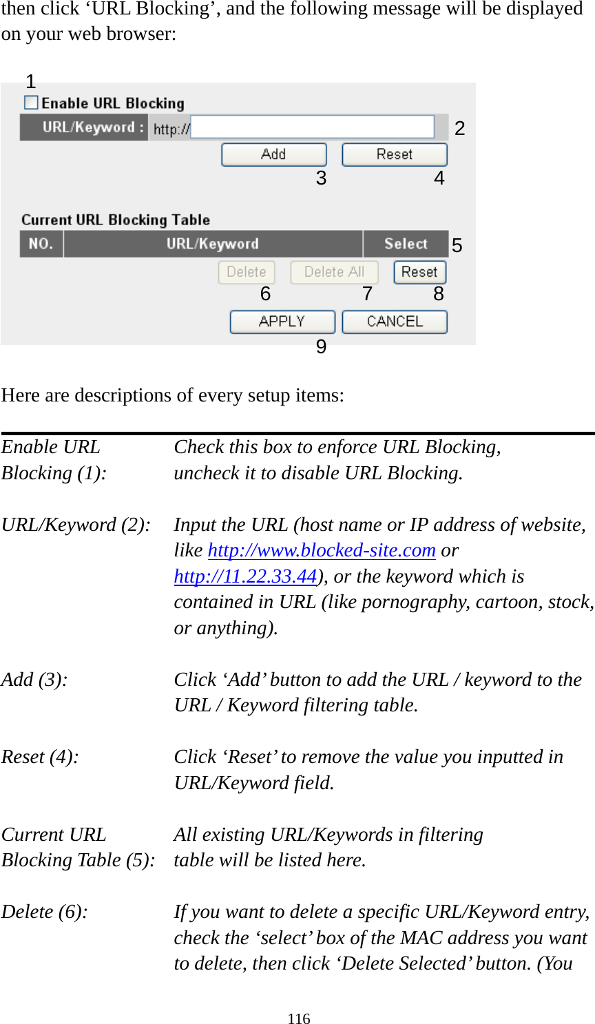 116 then click ‘URL Blocking’, and the following message will be displayed on your web browser:    Here are descriptions of every setup items:  Enable URL      Check this box to enforce URL Blocking, Blocking (1):      uncheck it to disable URL Blocking.  URL/Keyword (2):    Input the URL (host name or IP address of website, like http://www.blocked-site.com or http://11.22.33.44), or the keyword which is contained in URL (like pornography, cartoon, stock, or anything).  Add (3):    Click ‘Add’ button to add the URL / keyword to the URL / Keyword filtering table.  Reset (4):    Click ‘Reset’ to remove the value you inputted in URL/Keyword field.  Current URL      All existing URL/Keywords in filtering Blocking Table (5):   table will be listed here.  Delete (6):    If you want to delete a specific URL/Keyword entry, check the ‘select’ box of the MAC address you want to delete, then click ‘Delete Selected’ button. (You 2 3 4 5 6 7 8 9 1 