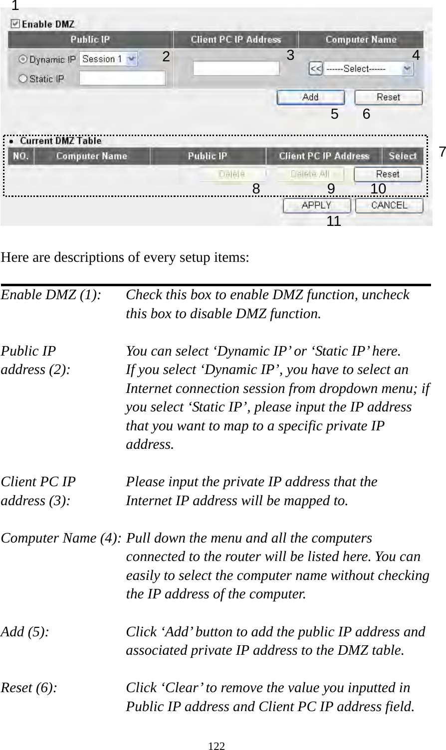 122   Here are descriptions of every setup items:  Enable DMZ (1):    Check this box to enable DMZ function, uncheck this box to disable DMZ function.  Public IP        You can select ‘Dynamic IP’ or ‘Static IP’ here. address (2):    If you select ‘Dynamic IP’, you have to select an Internet connection session from dropdown menu; if you select ‘Static IP’, please input the IP address that you want to map to a specific private IP address.  Client PC IP      Please input the private IP address that the address (3):      Internet IP address will be mapped to.  Computer Name (4): Pull down the menu and all the computers connected to the router will be listed here. You can easily to select the computer name without checking the IP address of the computer.  Add (5):    Click ‘Add’ button to add the public IP address and associated private IP address to the DMZ table.  Reset (6):    Click ‘Clear’ to remove the value you inputted in Public IP address and Client PC IP address field. 1 2456 78 9 10 113