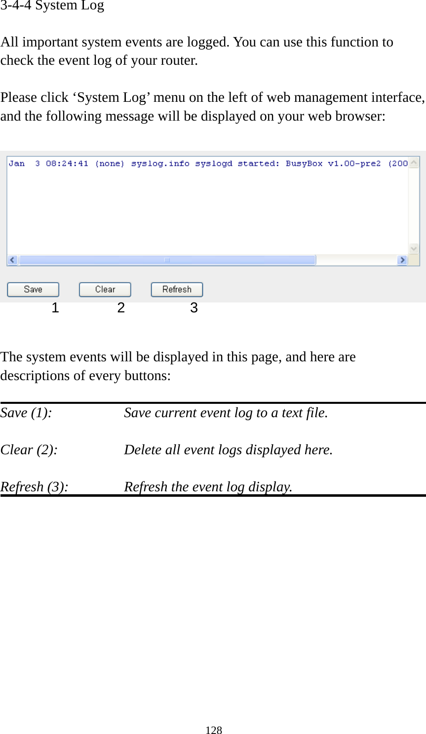 128 3-4-4 System Log  All important system events are logged. You can use this function to check the event log of your router.  Please click ‘System Log’ menu on the left of web management interface, and the following message will be displayed on your web browser:     The system events will be displayed in this page, and here are descriptions of every buttons:  Save (1):        Save current event log to a text file.  Clear (2):        Delete all event logs displayed here.  Refresh (3):      Refresh the event log display.            1 2  3
