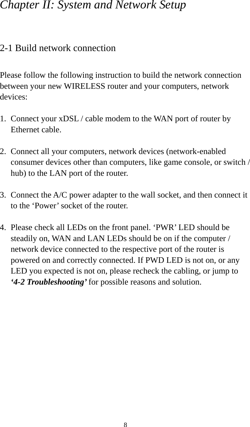 8 Chapter II: System and Network Setup  2-1 Build network connection  Please follow the following instruction to build the network connection between your new WIRELESS router and your computers, network devices:  1. Connect your xDSL / cable modem to the WAN port of router by Ethernet cable.    2. Connect all your computers, network devices (network-enabled consumer devices other than computers, like game console, or switch / hub) to the LAN port of the router.  3. Connect the A/C power adapter to the wall socket, and then connect it to the ‘Power’ socket of the router.  4. Please check all LEDs on the front panel. ‘PWR’ LED should be steadily on, WAN and LAN LEDs should be on if the computer / network device connected to the respective port of the router is powered on and correctly connected. If PWD LED is not on, or any LED you expected is not on, please recheck the cabling, or jump to ‘4-2 Troubleshooting’ for possible reasons and solution. 