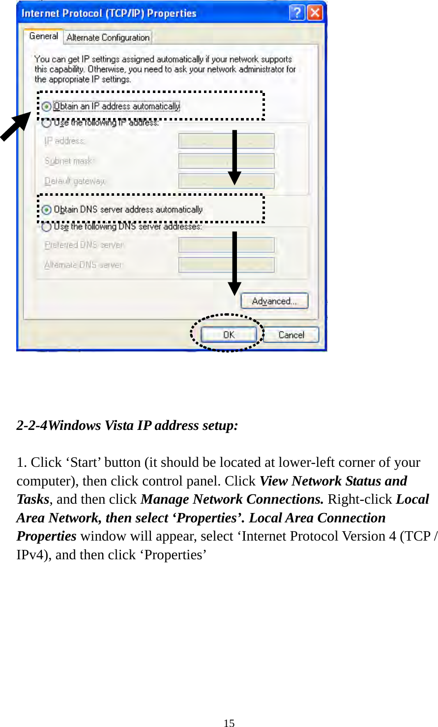 15     2-2-4Windows Vista IP address setup:  1. Click ‘Start’ button (it should be located at lower-left corner of your computer), then click control panel. Click View Network Status and Tasks, and then click Manage Network Connections. Right-click Local Area Network, then select ‘Properties’. Local Area Connection Properties window will appear, select ‘Internet Protocol Version 4 (TCP / IPv4), and then click ‘Properties’  