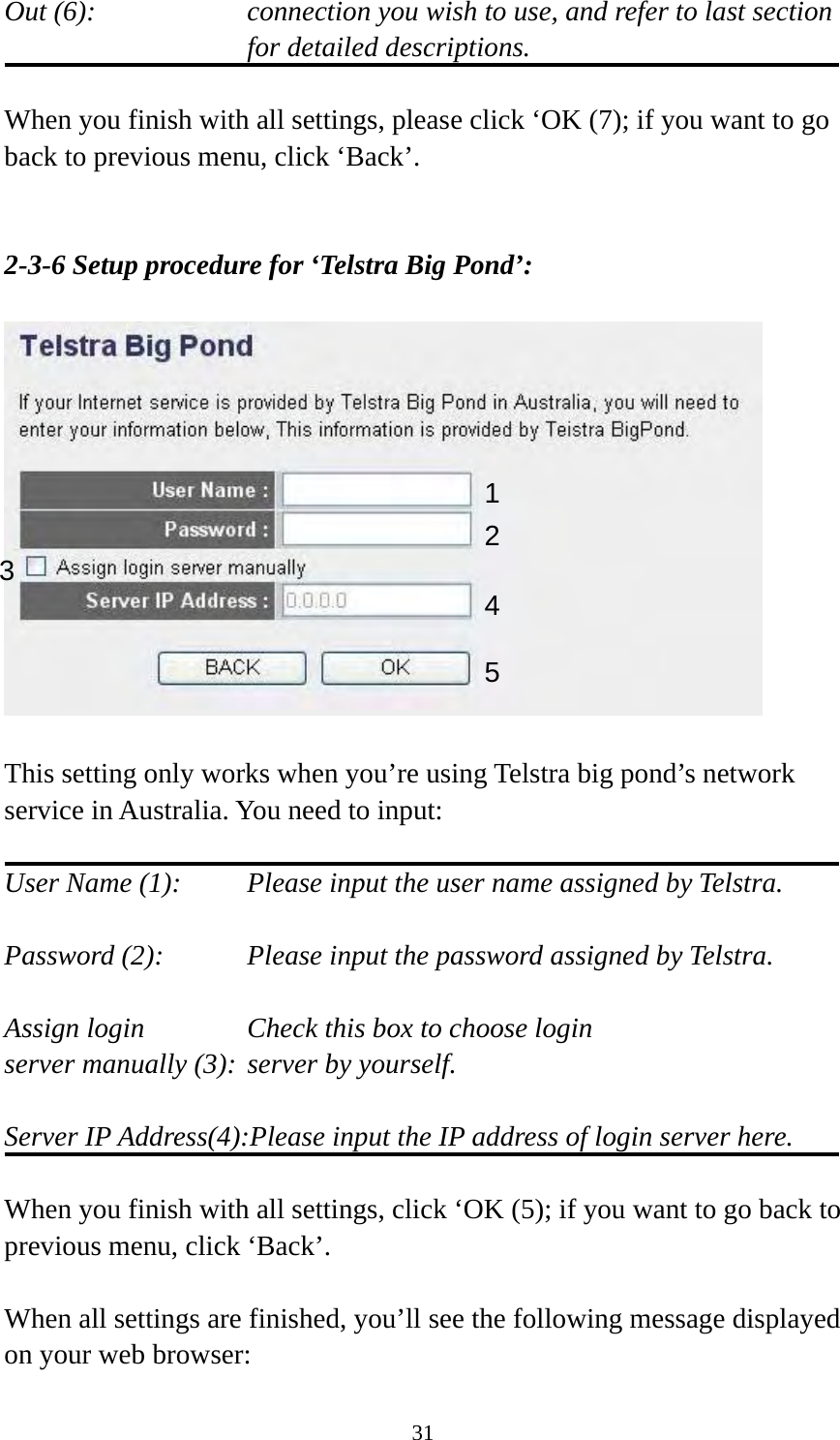 31 Out (6):    connection you wish to use, and refer to last section for detailed descriptions.  When you finish with all settings, please click ‘OK (7); if you want to go back to previous menu, click ‘Back’.   2-3-6 Setup procedure for ‘Telstra Big Pond’:    This setting only works when you’re using Telstra big pond’s network service in Australia. You need to input:  User Name (1):     Please input the user name assigned by Telstra.  Password (2):      Please input the password assigned by Telstra.  Assign login          Check this box to choose login server manually (3): server by yourself.  Server IP Address(4):Please input the IP address of login server here.  When you finish with all settings, click ‘OK (5); if you want to go back to previous menu, click ‘Back’.  When all settings are finished, you’ll see the following message displayed on your web browser: 123 4 5 