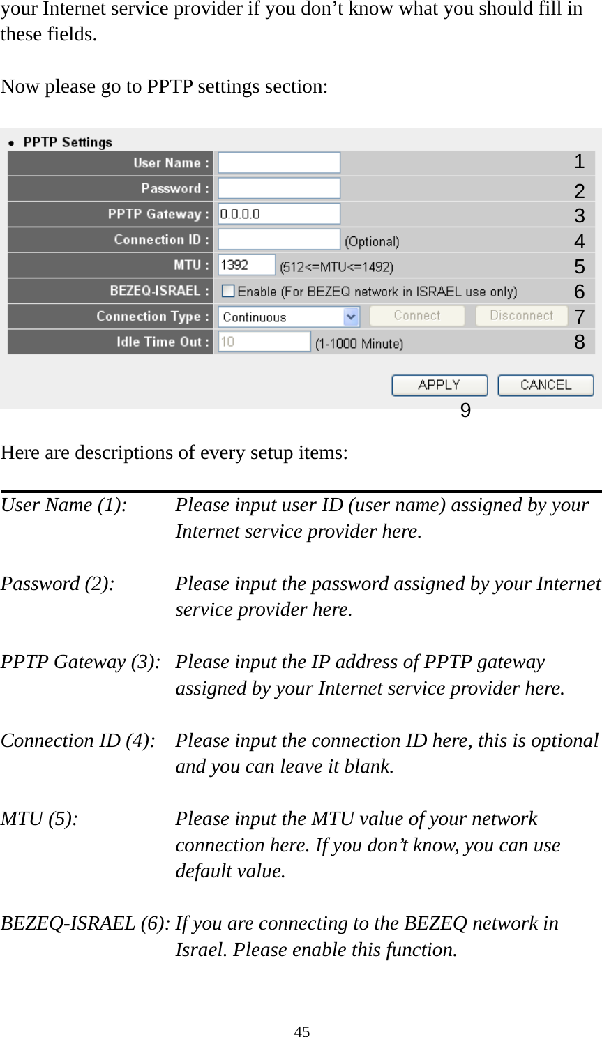 45 your Internet service provider if you don’t know what you should fill in these fields.  Now please go to PPTP settings section:    Here are descriptions of every setup items:  User Name (1):    Please input user ID (user name) assigned by your Internet service provider here.  Password (2):    Please input the password assigned by your Internet service provider here.  PPTP Gateway (3):   Please input the IP address of PPTP gateway assigned by your Internet service provider here.  Connection ID (4):    Please input the connection ID here, this is optional and you can leave it blank.  MTU (5):    Please input the MTU value of your network connection here. If you don’t know, you can use default value.  BEZEQ-ISRAEL (6): If you are connecting to the BEZEQ network in Israel. Please enable this function.  123 4 5 7 8 96 