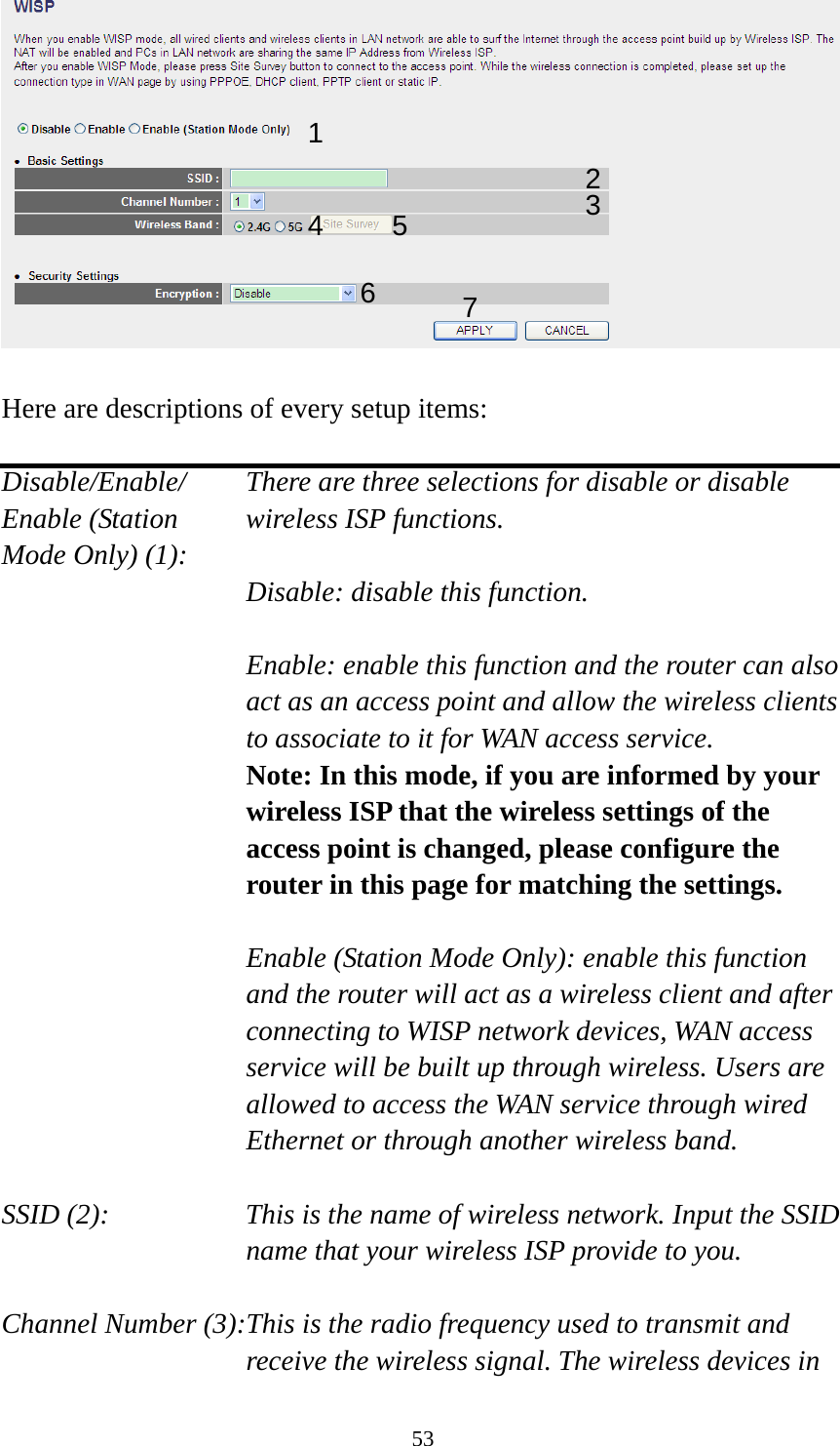 53   Here are descriptions of every setup items:  Disable/Enable/    There are three selections for disable or disable   Enable (Station  wireless ISP functions. Mode Only) (1):   Disable: disable this function.  Enable: enable this function and the router can also act as an access point and allow the wireless clients to associate to it for WAN access service. Note: In this mode, if you are informed by your wireless ISP that the wireless settings of the access point is changed, please configure the router in this page for matching the settings.  Enable (Station Mode Only): enable this function and the router will act as a wireless client and after connecting to WISP network devices, WAN access service will be built up through wireless. Users are allowed to access the WAN service through wired Ethernet or through another wireless band.  SSID (2):    This is the name of wireless network. Input the SSID name that your wireless ISP provide to you.  Channel Number (3):This is the radio frequency used to transmit and receive the wireless signal. The wireless devices in 1 2345 76