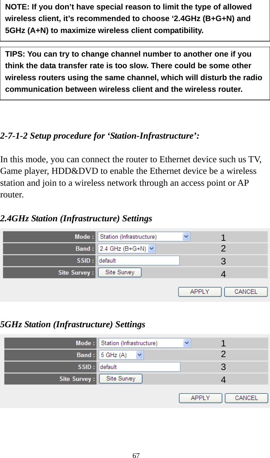 67             2-7-1-2 Setup procedure for ‘Station-Infrastructure’:  In this mode, you can connect the router to Ethernet device such us TV, Game player, HDD&amp;DVD to enable the Ethernet device be a wireless station and join to a wireless network through an access point or AP router.  2.4GHz Station (Infrastructure) Settings   5GHz Station (Infrastructure) Settings    TIPS: You can try to change channel number to another one if you think the data transfer rate is too slow. There could be some other wireless routers using the same channel, which will disturb the radio communication between wireless client and the wireless router. 1 2 3 4 NOTE: If you don’t have special reason to limit the type of allowed wireless client, it’s recommended to choose ‘2.4GHz (B+G+N) and 5GHz (A+N) to maximize wireless client compatibility. 1 2 3 4 