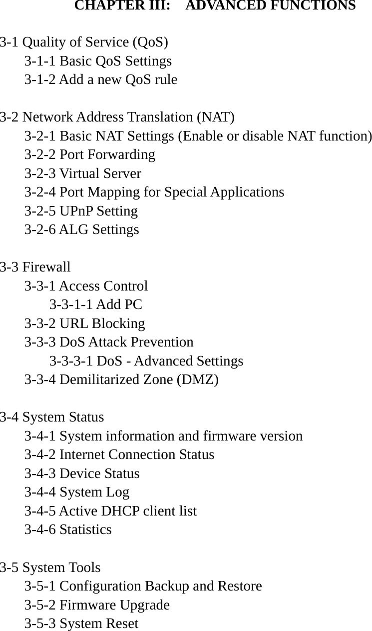  CHAPTER III:    ADVANCED FUNCTIONS  3-1 Quality of Service (QoS)   3-1-1 Basic QoS Settings   3-1-2 Add a new QoS rule  3-2 Network Address Translation (NAT)   3-2-1 Basic NAT Settings (Enable or disable NAT function)  3-2-2 Port Forwarding  3-2-3 Virtual Server   3-2-4 Port Mapping for Special Applications   3-2-5 UPnP Setting  3-2-6 ALG Settings  3-3 Firewall  3-3-1 Access Control   3-3-1-1 Add PC   3-3-2 URL Blocking   3-3-3 DoS Attack Prevention     3-3-3-1 DoS - Advanced Settings   3-3-4 Demilitarized Zone (DMZ)  3-4 System Status   3-4-1 System information and firmware version   3-4-2 Internet Connection Status   3-4-3 Device Status  3-4-4 System Log   3-4-5 Active DHCP client list  3-4-6 Statistics  3-5 System Tools   3-5-1 Configuration Backup and Restore   3-5-2 Firmware Upgrade  3-5-3 System Reset    