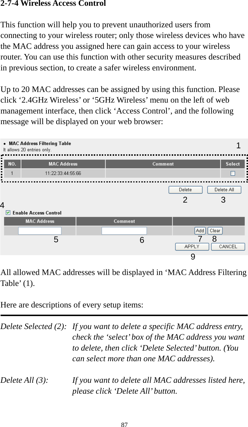 87 2-7-4 Wireless Access Control  This function will help you to prevent unauthorized users from connecting to your wireless router; only those wireless devices who have the MAC address you assigned here can gain access to your wireless router. You can use this function with other security measures described in previous section, to create a safer wireless environment.  Up to 20 MAC addresses can be assigned by using this function. Please click ‘2.4GHz Wireless’ or ‘5GHz Wireless’ menu on the left of web management interface, then click ‘Access Control’, and the following message will be displayed on your web browser:    All allowed MAC addresses will be displayed in ‘MAC Address Filtering Table’ (1).    Here are descriptions of every setup items:  Delete Selected (2):   If you want to delete a specific MAC address entry, check the ‘select’ box of the MAC address you want to delete, then click ‘Delete Selected’ button. (You can select more than one MAC addresses).  Delete All (3):    If you want to delete all MAC addresses listed here, please click ‘Delete All’ button.  123 4 67 8 95 
