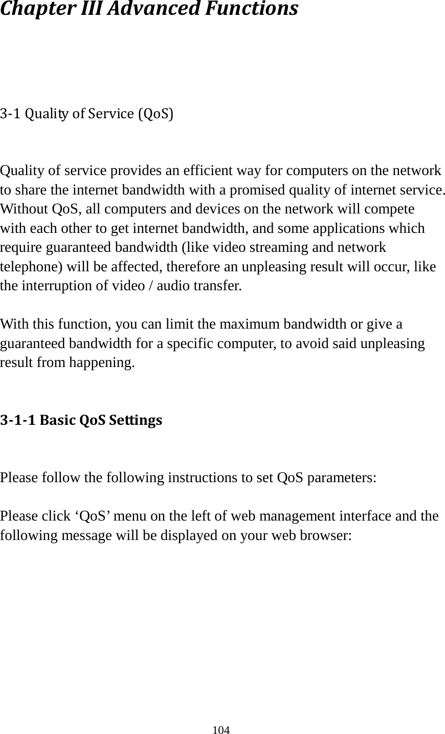 104 Chapter III Advanced Functions  3-1 Quality of Service (QoS)  Quality of service provides an efficient way for computers on the network to share the internet bandwidth with a promised quality of internet service. Without QoS, all computers and devices on the network will compete with each other to get internet bandwidth, and some applications which require guaranteed bandwidth (like video streaming and network telephone) will be affected, therefore an unpleasing result will occur, like the interruption of video / audio transfer.    With this function, you can limit the maximum bandwidth or give a guaranteed bandwidth for a specific computer, to avoid said unpleasing result from happening.  3-1-1 Basic QoS Settings  Please follow the following instructions to set QoS parameters:  Please click ‘QoS’ menu on the left of web management interface and the following message will be displayed on your web browser:         