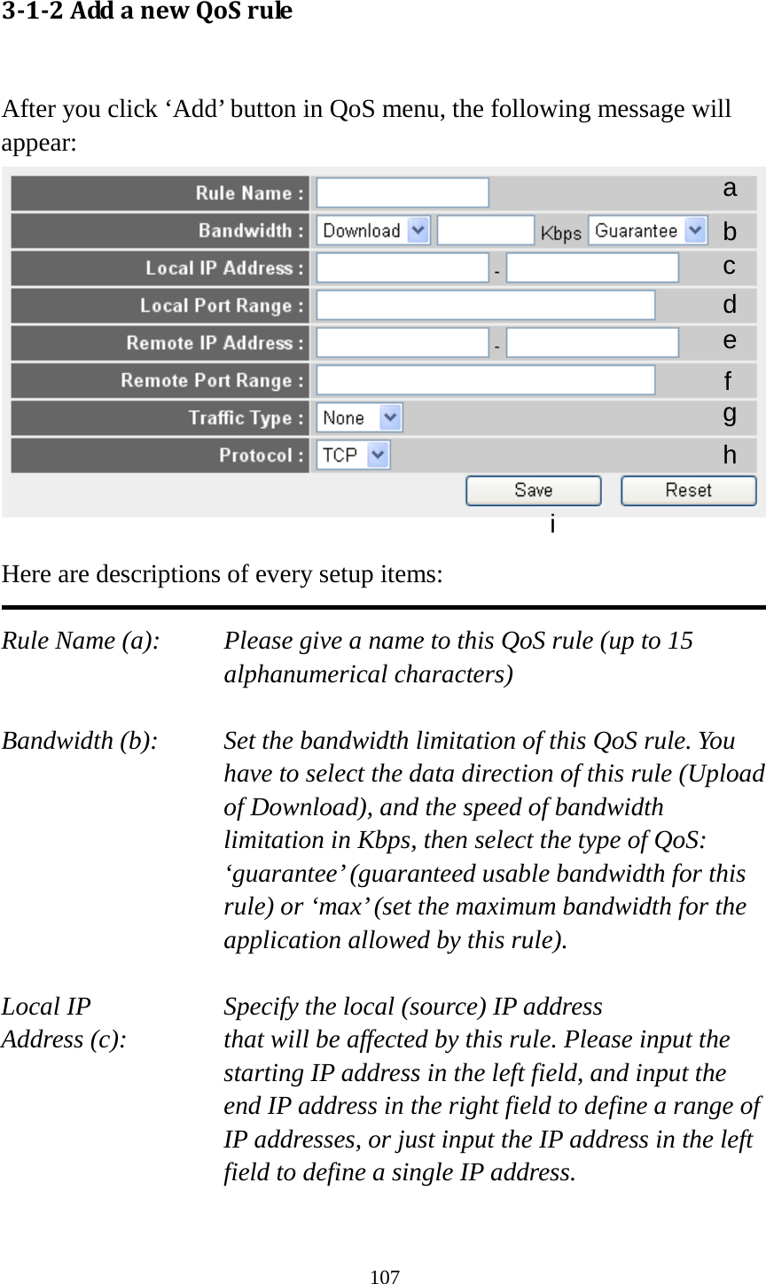 107 3-1-2 Add a new QoS rule  After you click ‘Add’ button in QoS menu, the following message will appear:   Here are descriptions of every setup items:  Rule Name (a):   Please give a name to this QoS rule (up to 15 alphanumerical characters)  Bandwidth (b):   Set the bandwidth limitation of this QoS rule. You have to select the data direction of this rule (Upload of Download), and the speed of bandwidth limitation in Kbps, then select the type of QoS: ‘guarantee’ (guaranteed usable bandwidth for this rule) or ‘max’ (set the maximum bandwidth for the application allowed by this rule).  Local IP        Specify the local (source) IP address Address (c):     that will be affected by this rule. Please input the starting IP address in the left field, and input the end IP address in the right field to define a range of IP addresses, or just input the IP address in the left field to define a single IP address.  a b c d e f g h i 