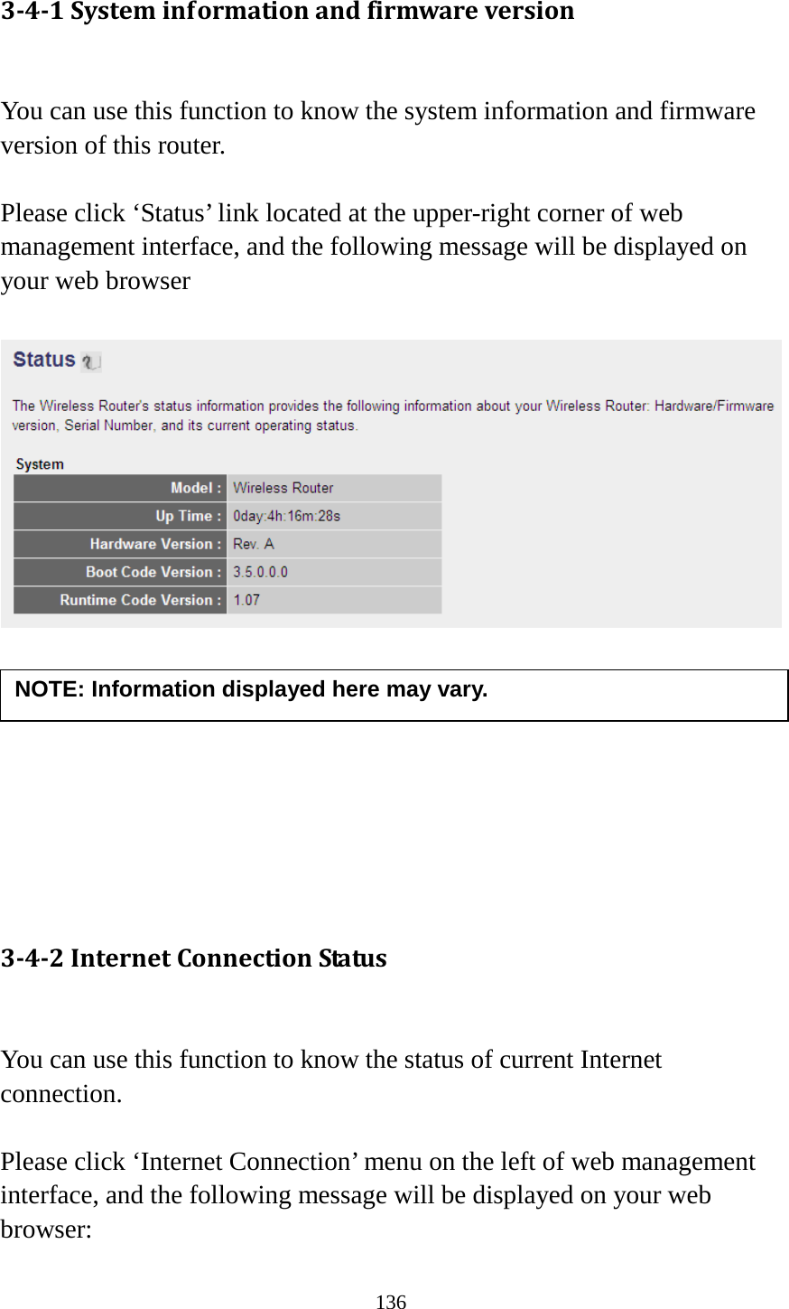 136 3-4-1 System information and firmware version  You can use this function to know the system information and firmware version of this router.  Please click ‘Status’ link located at the upper-right corner of web management interface, and the following message will be displayed on your web browser           3-4-2 Internet Connection Status  You can use this function to know the status of current Internet connection.  Please click ‘Internet Connection’ menu on the left of web management interface, and the following message will be displayed on your web browser: NOTE: Information displayed here may vary. 