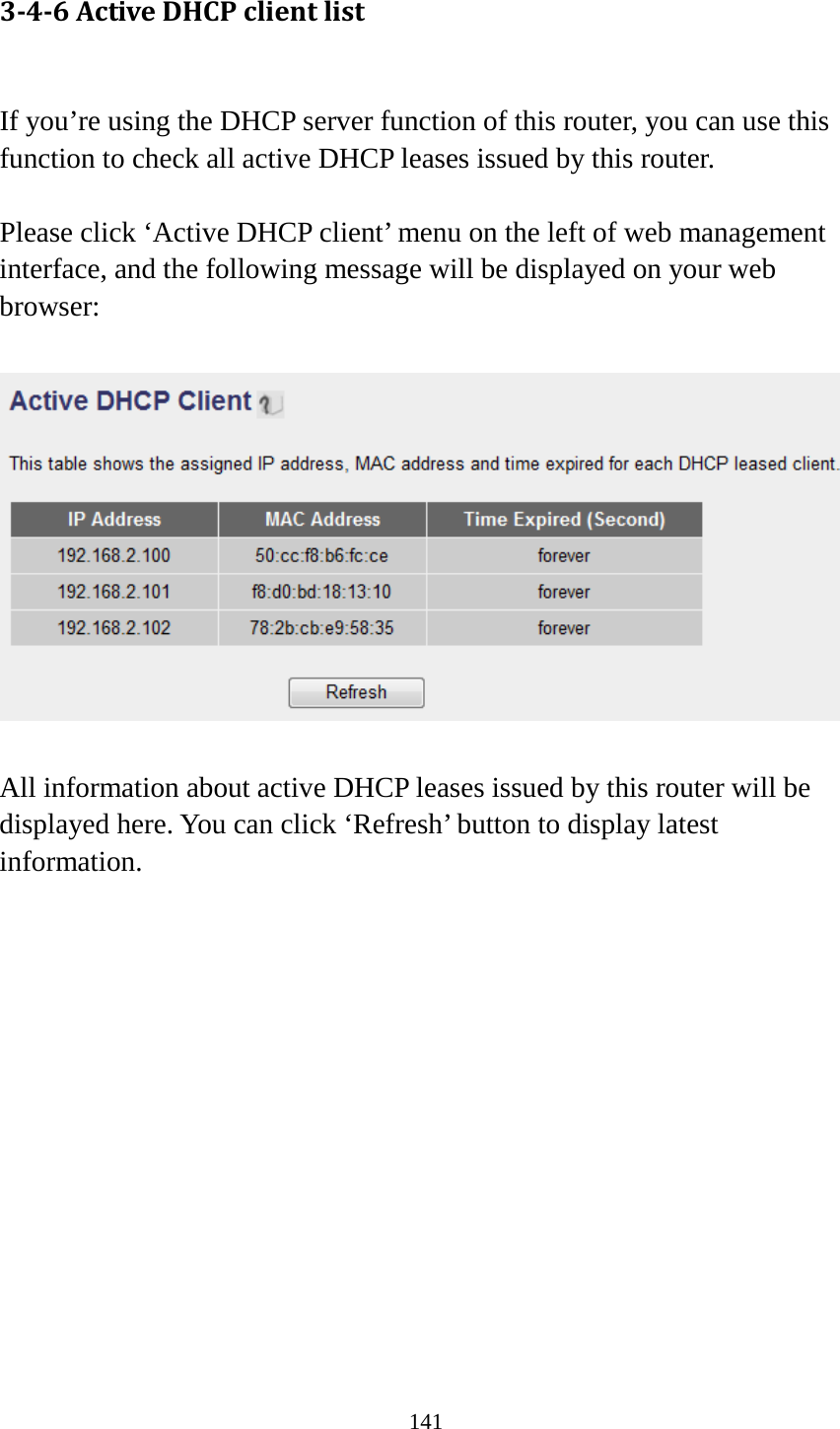 141 3-4-6 Active DHCP client list  If you’re using the DHCP server function of this router, you can use this function to check all active DHCP leases issued by this router.  Please click ‘Active DHCP client’ menu on the left of web management interface, and the following message will be displayed on your web browser:    All information about active DHCP leases issued by this router will be displayed here. You can click ‘Refresh’ button to display latest information.              