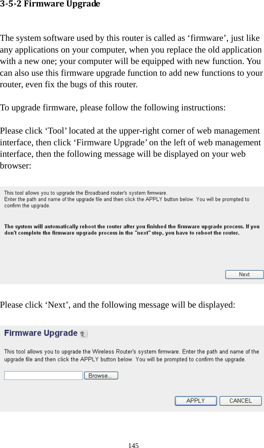 145 3-5-2 Firmware Upgrade  The system software used by this router is called as ‘firmware’, just like any applications on your computer, when you replace the old application with a new one; your computer will be equipped with new function. You can also use this firmware upgrade function to add new functions to your router, even fix the bugs of this router.  To upgrade firmware, please follow the following instructions:  Please click ‘Tool’ located at the upper-right corner of web management interface, then click ‘Firmware Upgrade’ on the left of web management interface, then the following message will be displayed on your web browser:    Please click ‘Next’, and the following message will be displayed:    