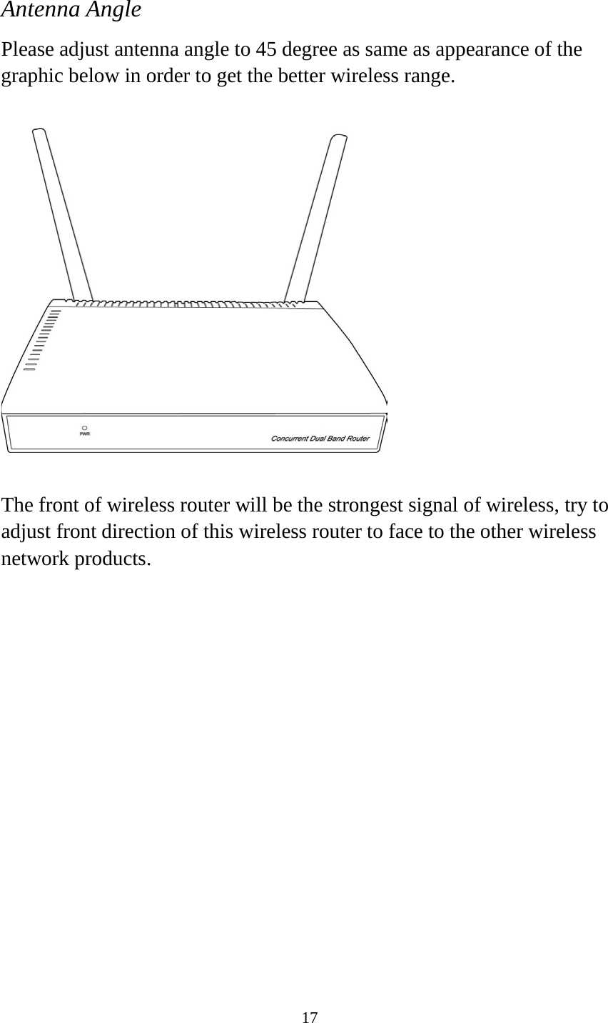 17  Antenna Angle Please adjust antenna angle to 45 degree as same as appearance of the graphic below in order to get the better wireless range.    The front of wireless router will be the strongest signal of wireless, try to adjust front direction of this wireless router to face to the other wireless network products.   