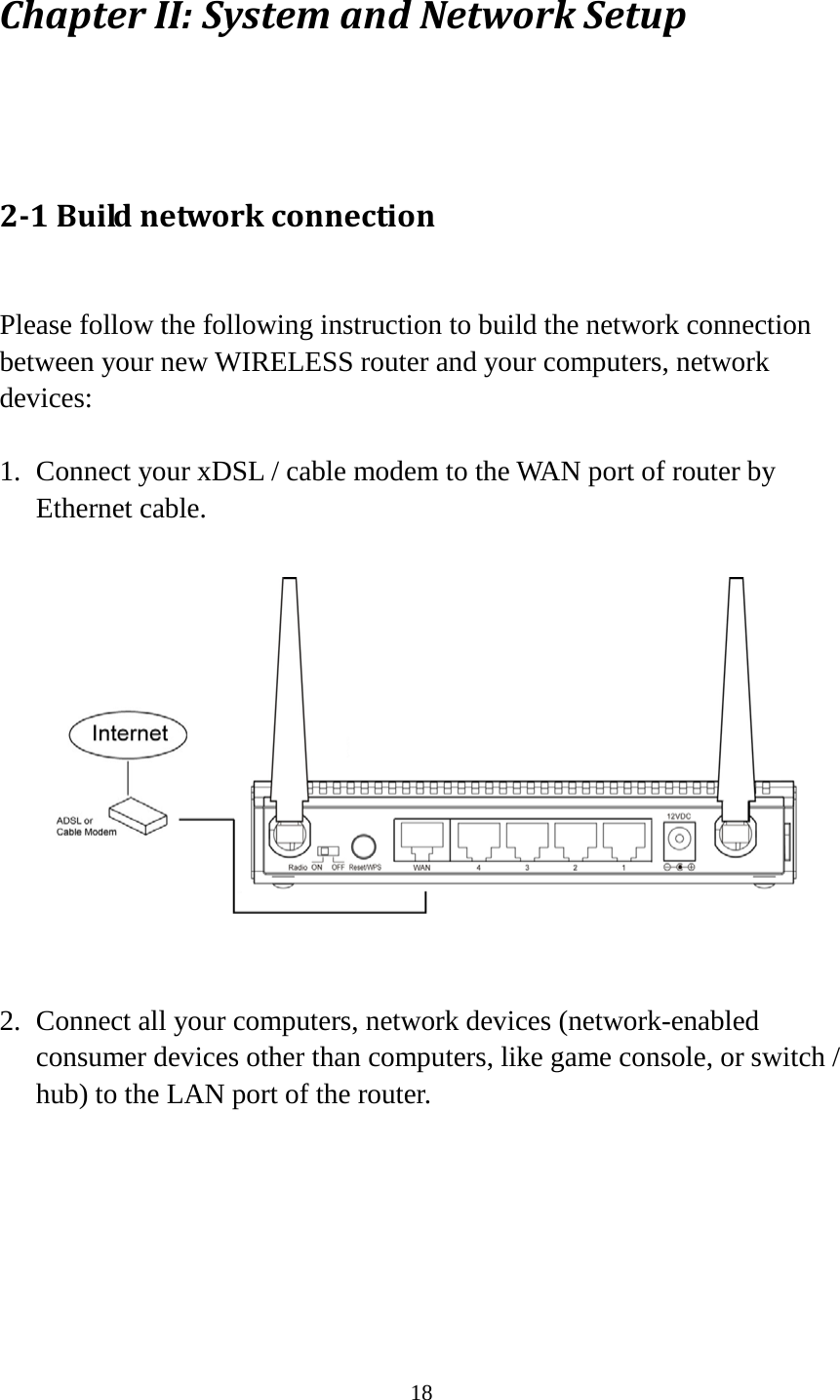18 Chapter II: System and Network Setup  2-1 Build network connection  Please follow the following instruction to build the network connection between your new WIRELESS router and your computers, network devices:  1. Connect your xDSL / cable modem to the WAN port of router by Ethernet cable.    2. Connect all your computers, network devices (network-enabled consumer devices other than computers, like game console, or switch / hub) to the LAN port of the router.  