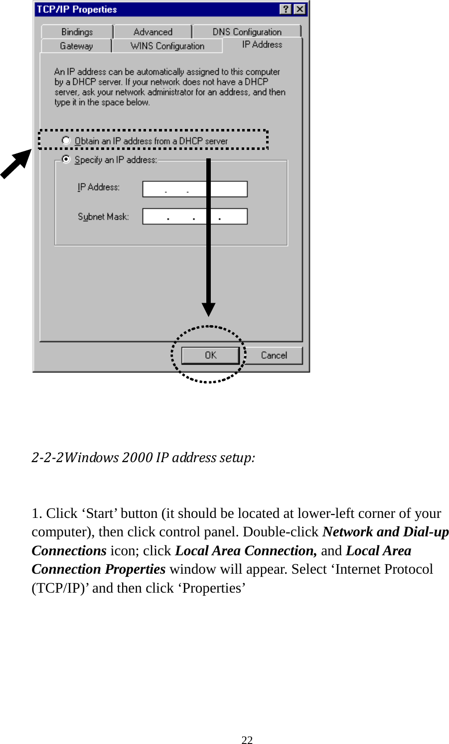 22     2-2-2Windows 2000 IP address setup:  1. Click ‘Start’ button (it should be located at lower-left corner of your computer), then click control panel. Double-click Network and Dial-up Connections icon; click Local Area Connection, and Local Area Connection Properties window will appear. Select ‘Internet Protocol (TCP/IP)’ and then click ‘Properties’    