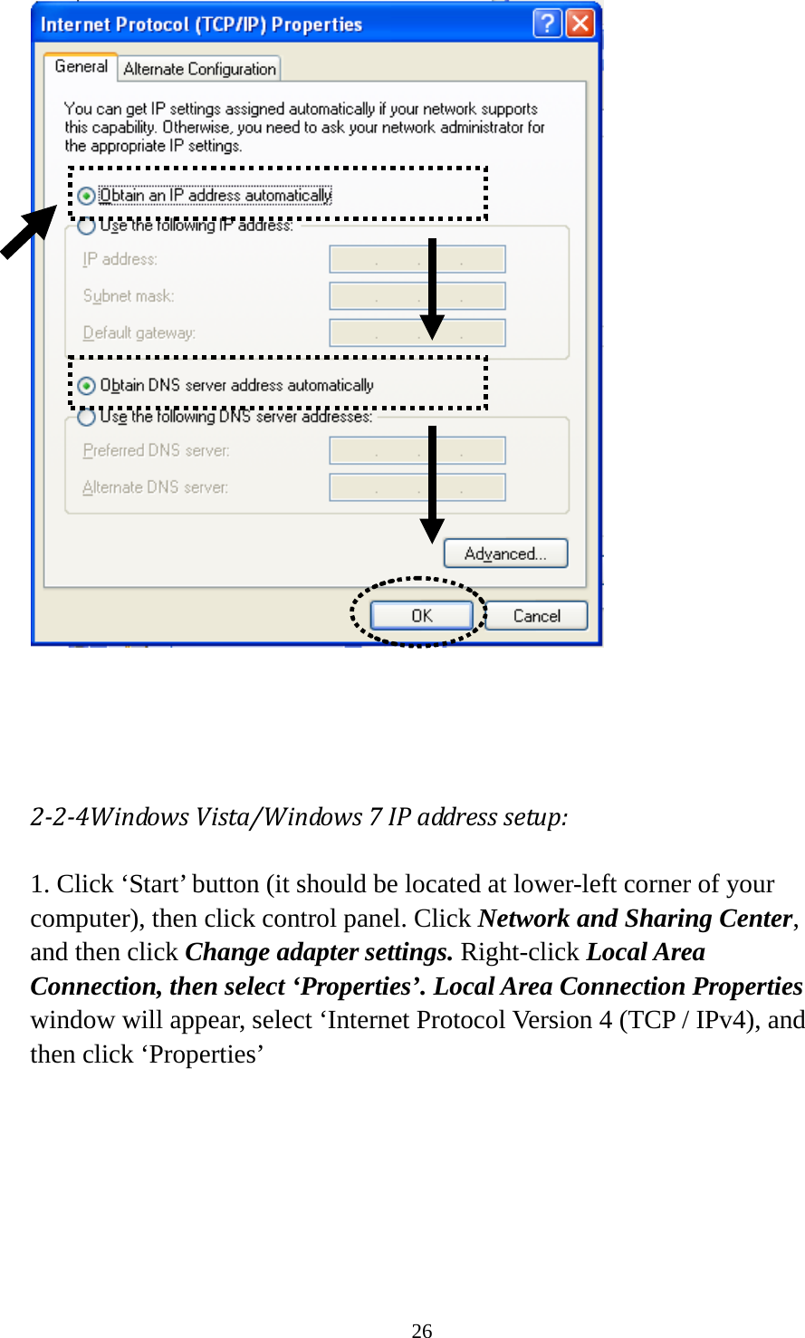 26     2-2-4Windows Vista/Windows 7 IP address setup: 1. Click ‘Start’ button (it should be located at lower-left corner of your computer), then click control panel. Click Network and Sharing Center, and then click Change adapter settings. Right-click Local Area Connection, then select ‘Properties’. Local Area Connection Properties window will appear, select ‘Internet Protocol Version 4 (TCP / IPv4), and then click ‘Properties’  
