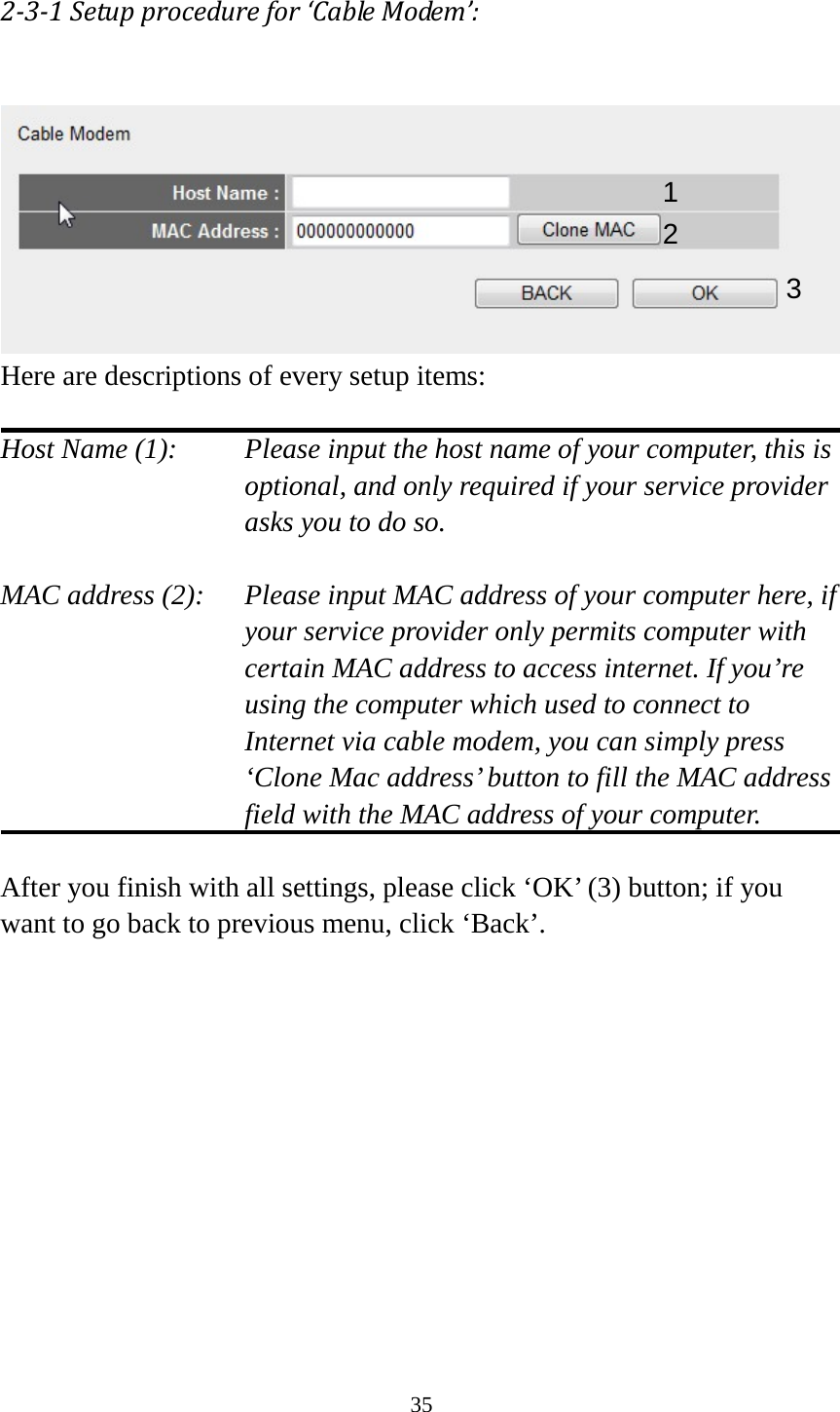 35 2-3-1 Setup procedure for ‘Cable Modem’:   Here are descriptions of every setup items:  Host Name (1):     Please input the host name of your computer, this is     optional, and only required if your service provider             asks you to do so.    MAC address (2):    Please input MAC address of your computer here, if your service provider only permits computer with certain MAC address to access internet. If you’re using the computer which used to connect to Internet via cable modem, you can simply press ‘Clone Mac address’ button to fill the MAC address field with the MAC address of your computer.  After you finish with all settings, please click ‘OK’ (3) button; if you want to go back to previous menu, click ‘Back’.     1 2 3 