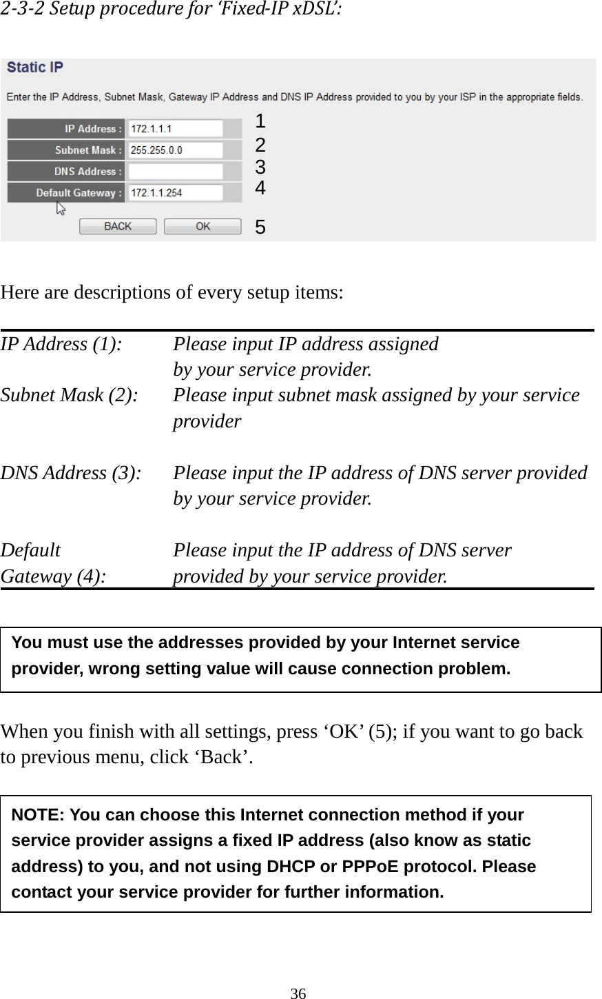 36 2-3-2 Setup procedure for ‘Fixed-IP xDSL’:   Here are descriptions of every setup items:  IP Address (1):    Please input IP address assigned     by your service provider. Subnet Mask (2):   Please input subnet mask assigned by your service provider    DNS Address (3):   Please input the IP address of DNS server provided by your service provider.  Default        Please input the IP address of DNS server Gateway (4):      provided by your service provider.      When you finish with all settings, press ‘OK’ (5); if you want to go back to previous menu, click ‘Back’.        1 2 3 4 5 NOTE: You can choose this Internet connection method if your service provider assigns a fixed IP address (also know as static address) to you, and not using DHCP or PPPoE protocol. Please contact your service provider for further information. You must use the addresses provided by your Internet service provider, wrong setting value will cause connection problem.    