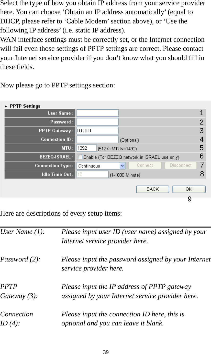 39  Select the type of how you obtain IP address from your service provider here. You can choose ‘Obtain an IP address automatically’ (equal to DHCP, please refer to ‘Cable Modem’ section above), or ‘Use the following IP address’ (i.e. static IP address).   WAN interface settings must be correctly set, or the Internet connection will fail even those settings of PPTP settings are correct. Please contact your Internet service provider if you don’t know what you should fill in these fields.  Now please go to PPTP settings section:    Here are descriptions of every setup items:  User Name (1):    Please input user ID (user name) assigned by your Internet service provider here.  Password (2):   Please input the password assigned by your Internet service provider here.  PPTP   Please input the IP address of PPTP gateway Gateway (3):   assigned by your Internet service provider here.  Connection       Please input the connection ID here, this is ID (4):         optional and you can leave it blank.  1 2 3 4 5 6 7 9 8 